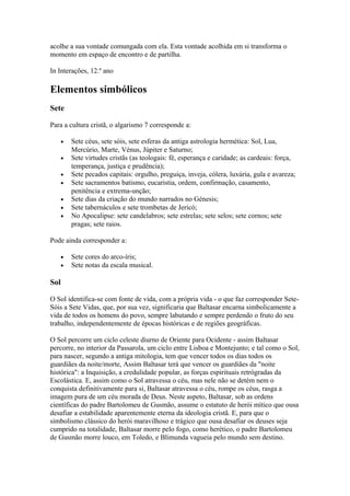 acolhe a sua vontade comungada com ela. Esta vontade acolhida em si transforma o
momento em espaço de encontro e de partilha.
In Interações, 12.º ano
Elementos simbólicos
Sete
Para a cultura cristã, o algarismo 7 corresponde a:
• Sete céus, sete sóis, sete esferas da antiga astrologia hermética: Sol, Lua,
Mercúrio, Marte, Vénus, Júpiter e Saturno;
• Sete virtudes cristãs (as teologais: fé, esperança e caridade; as cardeais: força,
temperança, justiça e prudência);
• Sete pecados capitais: orgulho, preguiça, inveja, cólera, luxúria, gula e avareza;
• Sete sacramentos batismo, eucaristia, ordem, confirmação, casamento,
penitência e extrema-unção;
• Sete dias da criação do mundo narrados no Génesis;
• Sete tabernáculos e sete trombetas de Jericó;
• No Apocalipse: sete candelabros; sete estrelas; sete selos; sete cornos; sete
pragas; sete raios.
Pode ainda corresponder a:
• Sete cores do arco-íris;
• Sete notas da escala musical.
Sol
O Sol identifica-se com fonte de vida, com a própria vida - o que faz corresponder Sete-
Sóis a Sete Vidas, que, por sua vez, significaria que Baltasar encarna simbolicamente a
vida de todos os homens do povo, sempre labutando e sempre perdendo o fruto do seu
trabalho, independentemente de épocas históricas e de regiões geográficas.
O Sol percorre um ciclo celeste diurno de Oriente para Ocidente - assim Baltasar
percorre, no interior da Passarola, um ciclo entre Lisboa e Montejunto; e tal como o Sol,
para nascer, segundo a antiga mitologia, tem que vencer todos os dias todos os
guardiães da noite/morte, Assim Baltasar terá que vencer os guardiães da "noite
histórica": a Inquisição, a credulidade popular, as forças espirituais retrógradas da
Escolástica. E, assim como o Sol atravessa o céu, mas nele não se detém nem o
conquista definitivamente para si, Baltasar atravessa o céu, rompe os céus, rasga a
imagem pura de um céu morada de Deus. Neste aspeto, Baltasar, sob as ordens
científicas do padre Bartolomeu de Gusmão, assume o estatuto de herói mítico que ousa
desafiar a estabilidade aparentemente eterna da ideologia cristã. E, para que o
simbolismo clássico do herói maravilhoso e trágico que ousa desafiar os deuses seja
cumprido na totalidade, Baltasar morre pelo fogo, como herético, o padre Bartolomeu
de Gusmão morre louco, em Toledo, e Blimunda vagueia pelo mundo sem destino.
 