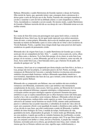 Baltasar, Blimunda e o padre Bartotomeu de Gusmão repetem o desejo de Faetonte,
filho mortal de Apoio, que, querendo imitar o pai, conseguiu deste a promessa de o
deixar guiar o carro do Sol por um só dia. Porém, Faetonte não conseguiu manobrar os
cavalos e sustentar o carro do Sol na abóbada celeste e o carro despenhou-se sobre a
Terra, incendiando-a e matando o jovem ousado. Do mesmo modo, o padre Bartolomeu
de Gusmão e Baltasar morrerão devido ao seu desejo de voar e Blimunda tornar-se-á em
mulher errante.
Lua
Se o nome de Sete-Sóis torna esta personagem num quase herói mítico, o nome de
Blimunda de Jesus, Sete-Luas, faz de igual modo repercutir ecos mítico-ancestrais.
Antes de mais, o nome próprio, Blimunda, deriva-nos de imediato para as narrativas
baseadas na matéria da Bretanha e para os ciclos celtas do rei Artur e dos Cavaleiros da
Távola Redonda. Porém, o apelido Jesus integra desde logo estas possíveis derivações
semânticas no quadro do pensamento cristão.
Blimunda não é de origem Sete-Luas; é o padre Bartolomeu de Gusmão que a crisma
assim por ela ser companheira de Sete -Sóis: "... o padre virou-se para ela, sorriu, olhou
um e olhou outro, e declarou: Tu és Sete-Sóis porque vês às claras, tu serás Sete-Luas
porque vês às escuras, e, assim, Blimunda, que até aí só se chamava, como sua mãe, de
Jesus, ficou sendo Sete-Luas, e bem batizada estava, que o batismo foi de padre, não
alcunha de qualquer um." (p. 94).
No romance, Sete-Luas só se compreende por direta relação com Sete-Sóis e, de facto, a
Lua, porque não tem luz própria, é o princípio passivo do Sol. Porém, na intriga
romanesca de Memorial do Convento, o narrador histórico revoluciona este princípio
simbólico da passividade feminina e atribui a Blimunda capacidades intuitivas e
ecovisionárias, dependentes das fases da Lua, que a tornam, como elemento ativo, tão
importante quanto Baltasar.
Blimunda não se compreende sem Baltasar, mas este também não tem existência
romanesca sem Blimunda, exatamente como o par antitético mas intimamente
complementar de dia-noite, claro-escuro, Sol-Lua; porém, em Memorial do Convento
existe uma substancial diferença: enquanto mitológica e religiosamente a nossa
civilização confere um peso ontológico superior ao primeiro elemento dos pares
antitéticos (o que se explica naturalmente por os olhos humanos terem sido feitos para
receber a luz e não a escuridão), neste romance, Baltasar e Blimunda sofrem de igual
nível de protagonismo, nenhum deles sendo superior ao outro. Esta característica
subversiva do estatuto social feminino no século XVIII, estatuto então perfeitamente
passivo e submisso face ao poder masculino, é subsidiária do modo de vida a dois do
casal, sem casamento oficial e com igualdade de mando e obediência entre ambos. Mas
a Lua, devido às suas fases, que aliás condicionam o poder de Blimunda, é também
símbolo do ritmo biológico da Terra, é medida do tempo, frutificadora da vida,
guardadora da morte, dispensadora de geração. E é deste modo que Blimunda, devido
aos seus poderes, é aquela que acolhe as vontades humanas dos moribundos, as junta
nas duas esferas para com elas e com estas gerar energia vital ("O ar que Deus respira")
que, em conjunto com âmbar e o íman, movem a Passarola. A junção das vontades
humanas, teorizadas pela nova ciência, que produzem mais força, mais vontade, tão
imensa que faz os Homens subirem aos céus, significa aqui, simbolicamente, a
 