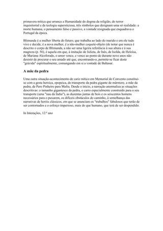 primavera mítica que arranca a Humanidade do dogma da religião, do terror
inquisitorial e da teologia supersticiosa, três símbolos que designam uma só realidade: a
morte humana, o pensamento falso e passivo, a vontade resignada que enquadrava o
Portugal da época.
Blimunda é a mulher liberta do futuro, que trabalha ao lado do marido e em ele tudo
vive e decide, é a nova mulher, é a não-mulher coquete-objeto (de notar que nunca é
descrito o corpo de Blimunda, a não ser uma ligeira referência à sua altura e à sua
magreza (p. 56), é aquela em que, à imitação de Julieta, de Inês, de Isolda, de Heloísa,
de Mariana Alcoforado, o amor vence, e vence ao ponto de durante nove anos não
desistir de procurar o seu amado até que, encontrando-o, permite-se ficar deste
"grávida" espiritualmente, comungando em si a vontade de Baltasar.
A mãe da pedra
Uma outra situação-acontecimento de cariz mítico em Memorial do Convento constitui-
se com a gesta heroica, epopeica, do transporte da pedra gigante de mármore, a mãe da
pedra, de Pero Pinheiro para Mafra. Desde o início, a narração anormaliza as situações
descritivas: o tamanho gigantesco da pedra, o carro especialmente construído para o seu
transporte (uma "nau da Índia"), as duzentas juntas de bois e os seiscentos homens
necessários para o puxarem, os difíceis obstáculos do caminho, à semelhança das
narrativas de heróis clássicos, em que se anunciam os "trabalhos" fabulosos que terão de
ser contornados e o esforço imperioso, mais do que humano, que terá de ser despendido.
In Interações, 12.º ano
 