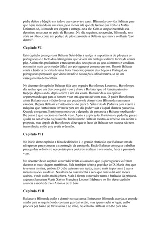 padre deitou a bênção em tudo o que cercava o casal. Blimunda convida Baltasar para
que fique morando na sua casa, pelo menos até que ele tivesse que voltar a Mafra.
Deitaram-se, Blimunda era virgem e entrega-se a ele. Com o sangue escorrido ela
desenhou uma cruz no peito de Baltasar. No dia seguinte, ao acordar, Blimunda, sem
abrir os olhos, come um pedaço de pão e promete a Baltasar que nunca o olharia "por
dentro".
Capítulo VI
Este capítulo começa com Baltasar Sete-Sóis a realçar a importância do pão para os
portugueses e o facto dos estrangeiros que vivem em Portugal estarem fartos de comer
pão. Assim eles produziram e trouxeram dos seus países os seus alimentos e vendiam-
nos muito mais caros sendo difícil aos portugueses comprarem-nos. Depois Baltasar
conta a história caricata de uma frota francesa; quando ela chegou a Portugal, os
portugueses pensavam que vinha invadir o nosso país, afinal tratava-se de um
carregamento de bacalhau.
No decorrer do capítulo Baltasar fala com o padre Bartolomeu Lourenço, Bartolomeu
diz sonhar que um dia conseguirá voar e disse a Baltasar que o Homem primeiro
tropeça, depois anda, depois corre e um dia voará. Baltasar dá a sua opinião
argumentando que para o homem voar terá que nascer com asas. O padre Bartolomeu
alerta Baltasar para o facto de ser um pecado ele dormir com Blimunda sem serem
casados. Depois Baltasar e Bartolomeu vão para S. Sebastião da Pedreira para verem a
máquina que Bartolomeu inventou para um dia poder voar e à qual chamou passarola.
Quando chegaram, Bartolomeu mostrou o desenho da passarola a Baltasar explicando-
lhe como é que tencionava fazê-Ia voar. Após a explicação, Bartolomeu pede-lhe para o
ajudar na construção da passarola. Inicialmente Baltasar mostra-se receoso em aceitar a
proposta, mas depois de Bartolomeu dizer que o facto de Baltasar ser maneta não tem
importância, então este aceita o desafio.
Capítulo VII
No início deste capítulo a falta de dinheiro é o grande obstáculo que Baltasar tem de
ultrapassar para começar a construção da passarola. Então Baltasar começa a trabalhar
para ganhar o dinheiro necessário para poderem realizar o seu sonho, fazer a passarola
voar.
No decorrer deste capítulo o narrador relata os assaltos que os portugueses sofreram
durante as suas viagens marítimas. Fala também sobre a gravidez de D. Maria Ana que
teve uma menina, embora D. João quisesse um rapaz; mas o mais importante é que a
menina nasceu saudável. Na altura do nascimento a seca que durava há oito meses
acabou, vindo assim muita chuva. Mais à frente o narrador narra o batizado da princesa,
a quem chamaram Maria Xavier Francisca Leonor Bárbara e no fim deste capítulo
anuncia a morte de Frei António de S. José.
Capítulo VIII
Baltasar e Blimunda estão a dormir na sua cama. Entretanto Blimunda acorda, e estende
a mão para o saquitel onde costuma guardar o pão, mas apenas acha o lugar; então
procura por baixo do travesseiro e no chão, no entanto Baltasar diz-lhe para não
 