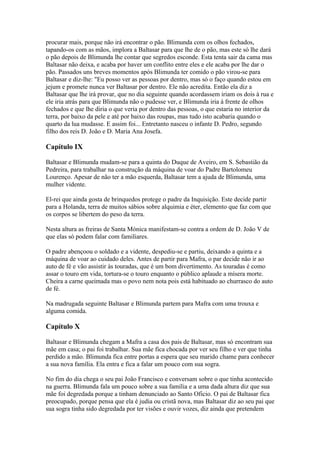 procurar mais, porque não irá encontrar o pão. Blimunda com os olhos fechados,
tapando-os com as mãos, implora a Baltasar para que lhe de o pão, mas este só lhe dará
o pão depois de Blimunda lhe contar que segredos esconde. Esta tenta sair da cama mas
Baltasar não deixa, e acaba por haver um conflito entre eles e ele acaba por lhe dar o
pão. Passados uns breves momentos após Blimunda ter comido o pão virou-se para
Baltasar e diz-lhe: "Eu posso ver as pessoas por dentro, mas só o faço quando estou em
jejum e promete nunca ver Baltasar por dentro. Ele não acredita. Então ela diz a
Baltasar que lhe irá provar, que no dia seguinte quando acordassem iriam os dois à rua e
ele iria atrás para que Blimunda não o pudesse ver, e Blimunda iria à frente de olhos
fechados e que lhe diria o que veria por dentro das pessoas, o que estaria no interior da
terra, por baixo da pele e até por baixo das roupas, mas tudo isto acabaria quando o
quarto da lua mudasse. E assim foi... Entretanto nasceu o infante D. Pedro, segundo
filho dos reis D. João e D. Maria Ana Josefa.
Capítulo IX
Baltasar e Blimunda mudam-se para a quinta do Duque de Aveiro, em S. Sebastião da
Pedreira, para trabalhar na construção da máquina de voar do Padre Bartolomeu
Lourenço. Apesar de não ter a mão esquerda, Baltasar tem a ajuda de Blimunda, uma
mulher vidente.
El-rei que ainda gosta de brinquedos protege o padre da Inquisição. Este decide partir
para a Holanda, terra de muitos sábios sobre alquimia e éter, elemento que faz com que
os corpos se libertem do peso da terra.
Nesta altura as freiras de Santa Mónica manifestam-se contra a ordem de D. João V de
que elas só podem falar com familiares.
O padre abençoou o soldado e a vidente, despediu-se e partiu, deixando a quinta e a
máquina de voar ao cuidado deles. Antes de partir para Mafra, o par decide não ir ao
auto de fé e vão assistir às touradas, que é um bom divertimento. As touradas é como
assar o touro em vida, tortura-se o touro enquanto o público aplaude a mísera morte.
Cheira a carne queimada mas o povo nem nota pois está habituado ao churrasco do auto
de fé.
Na madrugada seguinte Baltasar e Blimunda partem para Mafra com uma trouxa e
alguma comida.
Capítulo X
Baltasar e Blimunda chegam a Mafra a casa dos pais de Baltasar, mas só encontram sua
mãe em casa; o pai foi trabalhar. Sua mãe fica chocada por ver seu filho e ver que tinha
perdido a mão. Blimunda fica entre portas a espera que seu marido chame para conhecer
a sua nova família. Ela entra e fica a falar um pouco com sua sogra.
No fim do dia chega o seu pai João Francisco e conversam sobre o que tinha acontecido
na guerra. Blimunda fala um pouco sobre a sua família e a uma dada altura diz que sua
mãe foi degredada porque a tinham denunciado ao Santo Oficio. O pai de Baltasar fica
preocupado, porque pensa que ela é judia ou cristã nova, mas Baltasar diz ao seu pai que
sua sogra tinha sido degredada por ter visões e ouvir vozes, diz ainda que pretendem
 