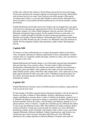 O filho mais velho de Inês Antónia e Álvaro Diogo morreu há três meses de bexigas;
Álvaro tem a promessa de conseguir emprego na construção do convento; Marta Maria
sofre de dores terríveis no ventre. João Francisco está infeliz porque o filho partirá
novamente para Lisboa, e o convento dará trabalho a muitos homens. Blimunda foi à
missa em jejum e viu que dentro da hóstia também havia a tal nuvem fechada, vontade
dos homens...
O padre Bartolomeu de Gusmão escreve de Coimbra e diz ter chegado bem, mas agora
viera uma nova carta para que seguissem para Lisboa "tão cedo pudessem". Partiram em
dois meses, porque o rei vinha a Mafra inaugurar a obra do convento. Sete-Sóis e
Blimunda conseguiram lugar na igreja. No dia seguinte formou-se a procissão, o rei
apareceu. A pedra principal foi benzida; foi tanta a pompa que gastaram-se nisso
duzentos miI cruzados. Partiram Baltasar e Blimunda para Lisboa. A mãe Marta Maria
despede-se do filho dizendo que não o tornará a ver. Blimunda e Sete-Sóis dormem na
estrada: Por fim chegaram à quinta onde esperariam o padre voador. Mal chegaram,
choveu.
Capítulo XIII
Os arames e os ferros enferrujaram-se e os panos da passarola cobrem-se de mofo; o
vime, ressequido, destrança-se. Baltasar experimenta os ferros, tudo perdido, é melhor
começar outra vez. Enquanto o padre não chega, constrói-se a forja, vão a um ferreiro e
veem como se faz o fole.
Quando Bartolomeu de Gusmão chegou e viu o fole pronto, peça por peça desenhada e
feita por Sete-Sóis, ficou contente e disse; "Um dia voarão os filhos do homem."
Encomendou a Blimunda duas mil vontades dos homens e mulheres que morreriam a
fim de que, junto com âmbar e imãs, pudessem fazer subir a nau que construíam. O
padre distribui tarefas, indica a Sete-Sóis onde comprar ferro, vime e peles para os foles,
pede segredo absoluto de tudo o que estão a fazer. Trabalham na passarola quase um
ano inteiro, procissões passam em delírio pelas ruas, povo misturado ao clero, clero
misturado aos nobres.
Capítulo XIV
O padre Bartolomeu Lourenço voltou a Coimbra já doutor em cânones, e agora pode ser
visto na casa de uma viúva.
D. João manda vir da Itália o maestro barroco Domenico Scarlatti, a fim de dar lições de
música à sua filha, a infanta D. Maria Bárbara. Scarlatti e Bartolomeu tornam-se
amigos, partilhando as mesmas ideias e sonhos. Confiante em Scarlatti, o padre leva-o a
S. Sebastião da Pedreira e apresenta os amigos e a passarola a Scarlatti. Blimunda chega
da horta trazendo "brincos de cereja", a fim de brincar com Baltasar. Quando os viu, o
músico pensou: Vénus e Vulcano... O padre diz a Scarlatti que ele e Baltasar têm ambos
35 anos e que não poderiam ser pai e filho. Mas poderiam ser irmãos, portanto, desde o
começo da história, o tempo que se passou pode ser contado, nove anos. Mostrada a
passarola por dentro, retira-se Scarlatti, mas promete voltar e trazer o cravo, que tocará
enquanto Blimunda e Baltasar trabalham. O padre lá permaneceu, onde treinou o seu
sermão para que os dois ouvissem. Discutem sobre Deus uno, trino. Blimunda
adormeceu com a cabeça apoiada no ombro de Baltasar. Um pouco mais tarde ele
 