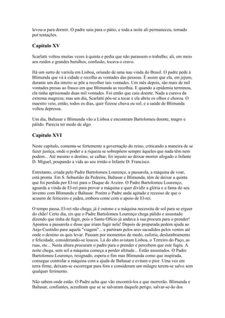 levou-a para dormir. O padre saiu para o pátio, e toda a noite ali permaneceu, tomado
por tentações.
Capítulo XV
Scarlatti voltou muitas vezes à quinta e pedia que não parassem o trabalho; ali, em meio
aos ruídos e grandes barulhos, confusão, tocava o cravo.
Há um surto de varíola em Lisboa, oriundo de uma nau vinda do Brasil. O padre pede à
Blimunda que vá à cidade e recolha as vontades das pessoas. É assim que ela, em jejum,
durante um dia inteiro se põe a recolher tais vontades. Um mês depois, são mais de mil
vontades presas ao frasco em que Blimunda as recolhia. E quando a epidemia terminou,
ela tinha aprisionado duas mil vontades. Foi então que caiu doente. Nada a curava da
extrema magreza; mas um dia, Scarlatti pôs-se a tocar e ela abriu os olhos e chorou. O
maestro veio, então, todos os dias, quer fizesse chuva ou sol; e a saúde de Blimunda
voltou depressa.
Um dia, Baltasar e Blimunda vão a Lisboa e encontram Bartolomeu doente, magro e
pálido. Parecia ter medo de algo.
Capítulo XVI
Neste capítulo, comenta-se fortemente a governação do reino, criticando a maneira de se
fazer justiça, onde o poder e a riqueza se sobrepõem sempre àqueles que nada têm nem
podem... Até mesmo o destino, se calhar, foi injusto ao deixar morrer afogado o Infante
D. Miguel, poupando a vida ao seu irmão o Infante D. Francisco.
Entretanto, criada pelo Padre Bartolomeu Lourenço, a passarola, a máquina de voar,
está pronta. Em S. Sebastião da Pedreira, Baltasar e Blimunda, têm de deixar a quinta
que foi perdida por El-rei para o Duque de Aveiro. O Padre Bartolomeu Lourenço,
aguarda a vinda de El-rei para provar a máquina e quer dividir a glória e a fama do seu
invento com Blimunda e Baltasar. Porém o Padre anda agitado e receoso de que o
acusem de feiticeiro e judeu, embora conte com o apoio de El-rei.
O tempo passa, El-rei não chega; já é outono e a máquina necessita de sol para se erguer
do chão! Certo dia, eis que o Padre Bartolomeu Lourenço chega pálido e assustado
dizendo que tinha de fugir, pois o Santo Ofício já andava à sua procura para o prender!
Apontou a passarola e disse que iriam fugir nela! Depois de preparada pedem ajuda ao
Anjo Custódio para aquela "viagem"... e partiram pelos ares sacudidos pelos ventos até
onde o destino os quis levar. Passam por momentos de medo, euforia, deslumbramento
e felicidade, considerando-se loucos. Lá do alto avistam Lisboa, o Terreiro do Paço, as
ruas, etc... Nesta altura procuram o padre para o prender e percebem que este fugiu. A
noite chega, sem sol a máquina começa a perder altitude... Estão assustados. O Padre
Bartolomeu Lourenço, resignado, espera o fim mas Blimunda como que inspirada,
consegue controlar a máquina com a ajuda de Baltasar e evitam o pior. Uma vez em
terra firme, deixam-se escorregar para fora e consideram um milagre terem-se salvo sem
qualquer ferimento.
Não sabem onde estão. O Padre acha que vão encontrá-los e que morrerão. Blimunda e
Baltasar, confiantes, acreditam que se se salvaram daquele perigo, salvar-se-ão dos
 