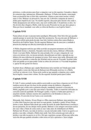 próximos, e estão prontos para fazer a máquina voar no dia seguinte. Cansados e depois
de comerem algo, adormecem, Blimunda e Baltasar. O Padre está doente, tenta pegar
lume na passarola mas os dois não o permitem. Afasta-se para umas moitas e nunca
mais é visto. Baltasar vai procurá-lo, mas em vão. Cobriram a máquina de ramos e
folhas para impedi-la de voar. Na manhã seguinte, desceram pelo mesmo sítio onde o
Padre desaparecera sem deixar rasto, mas nem sombra dele. E lá partiram os dois. Ao
fim de dois dias chegam a Mafra, onde havia uma Procissão na rua que dava graças a
Deus por haver mandado voar sobre as obras da Basílica o seu Espírito Santo!...
Capítulo XVII
Numa altura em que se passam tantos prodígios, Blimunda e Sete-Sóis têm que guardar
segredo porque se assim não fosse algo lhes aconteceria. Na casa dos pais de Baltasar, o
par estava infeliz pela perda da mãe, mas Inês Antónia contou-lhes maravilhada os
benefícios do Espírito Santo. No dia seguinte Baltasar saiu de casa com o cunhado à
procura de emprego na obra de construção do convento.
A Mafra chegaram notícias que tinha ocorrido um pequeno terramoto em Lisboa
derrubando beirais e chaminés. Passados mais de dois meses, Baltasar e Blimunda
foram viver para Mafra. Baltasar fez uma jornada e foi ver que a máquina de voar
estava no mesmo sítio, na mesma posição, descaída para um lado e apoiada na asa
debaixo de uma cobertura de ramagens já secas. Dois meses mais tarde, Blimunda vem
esperá-lo ao caminho e conta-lhe que Scarlatti está na casa do Visconde. Scarlatti tinha
feito um pedido ao rei para poder visitar as obras do convento e o Visconde hospedara-
o, apesar de não gostar de música.
Scarlatti disse a Baltasar que o padre Bartolomeu teria morrido em Toledo para onde
tinha fugido e como não falavam de Baltasar nem Blimunda resolveu vir a Mafra
verificar se estavam vivos. Nessa noite soube-se que quando a máquina caiu o padre
havia fugido e nunca mais voltara. No dia seguinte Scarlatti partiu para Lisboa.
Capítulo XVIII
D. João V estava sentado numa cadeira escrevendo os seus bens e riquezas no rol. El-rei
meditou acerca do que iria fazer às tão grandes somas de dinheiro, chegando à
conclusão que a alma seria a primeira atenção, mandando construir o convento de
Mafra, pagando com o ouro das suas minas e fazendas. Todos os materiais utilizados no
convento eram de qualidade. De Portugal a pedra, o tijolo e a lenha para queimar, o
arquiteto alemão, italianos mestres dos carpinteiros e da Holanda os sinos e os
carrilhões. O convento levou 8 anos a ser construído.
Blimunda, Inês Antónia, Álvaro Diogo e o filho esperavam Baltasar, para jantarem com
o velho João Francisco que mal mexe as suas pernas. Acabado o jantar Álvaro Diogo
dorme a sesta. Baltasar bebe desde que soube da morte do padre Bartolomeu Lourenço e
da sua passarola, foi um choque muito grande. Baltasar e seus amigos conversam acerca
das suas vidas e falam de como eram as suas vidas antes de trabalharem em Mafra.
Baltasar tem 40 anos, sua mãe já morreu e seu pai mal pode andar. Esteve na guerra e aí
perdeu a sua mão, voltando a Mafra mais tarde. Sete Sois comenta que nem sabe se
perdeu a sua mão na guerra ou se foi o Sol que a queimou, porque afirma que subiu uma
serra tão alta que quando estendeu a mão tocou no Sol e queimou-o. Seus colegas
 
