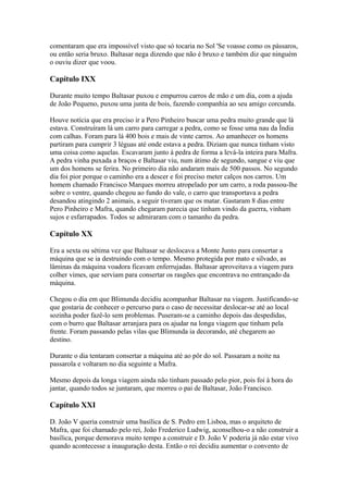 comentaram que era impossível visto que só tocaria no Sol 'Se voasse como os pássaros,
ou então seria bruxo. Baltasar nega dizendo que não é bruxo e também diz que ninguém
o ouviu dizer que voou.
Capítulo IXX
Durante muito tempo Baltasar puxou e empurrou carros de mão e um dia, com a ajuda
de João Pequeno, puxou uma junta de bois, fazendo companhia ao seu amigo corcunda.
Houve notícia que era preciso ir a Pero Pinheiro buscar uma pedra muito grande que lá
estava. Construíram lá um carro para carregar a pedra, como se fosse uma nau da Índia
com calhas. Foram para lá 400 bois e mais de vinte carros. Ao amanhecer os homens
partiram para cumprir 3 léguas até onde estava a pedra. Diziam que nunca tinham visto
uma coisa como aquelas. Escavaram junto à pedra de forma a levá-la inteira para Mafra.
A pedra vinha puxada a braços e Baltasar viu, num átimo de segundo, sangue e viu que
um dos homens se ferira. No primeiro dia não andaram mais de 500 passos. No segundo
dia foi pior porque o caminho era a descer e foi preciso meter calços nos carros. Um
homem chamado Francisco Marques morreu atropelado por um carro, a roda passou-lhe
sobre o ventre, quando chegou ao fundo do vale, o carro que transportava a pedra
desandou atingindo 2 animais, a seguir tiveram que os matar. Gastaram 8 dias entre
Pero Pinheiro e Mafra, quando chegaram parecia que tinham vindo da guerra, vinham
sujos e esfarrapados. Todos se admiraram com o tamanho da pedra.
Capítulo XX
Era a sexta ou sétima vez que Baltasar se deslocava a Monte Junto para consertar a
máquina que se ia destruindo com o tempo. Mesmo protegida por mato e silvado, as
lâminas da máquina voadora ficavam enferrujadas. Baltasar aproveitava a viagem para
colher vimes, que serviam para consertar os rasgões que encontrava no entrançado da
máquina.
Chegou o dia em que Blimunda decidiu acompanhar Baltasar na viagem. Justificando-se
que gostaria de conhecer o percurso para o caso de necessitar deslocar-se até ao local
sozinha poder fazê-lo sem problemas. Puseram-se a caminho depois das despedidas,
com o burro que Baltasar arranjara para os ajudar na longa viagem que tinham pela
frente. Foram passando pelas vilas que Blimunda ia decorando, até chegarem ao
destino.
Durante o dia tentaram consertar a máquina até ao pôr do sol. Passaram a noite na
passarola e voltaram no dia seguinte a Mafra.
Mesmo depois da longa viagem ainda não tinham passado pelo pior, pois foi à hora do
jantar, quando todos se juntaram, que morreu o pai de Baltasar, João Francisco.
Capítulo XXI
D. João V queria construir uma basílica de S. Pedro em Lisboa, mas o arquiteto de
Mafra, que foi chamado pelo rei, João Frederico Ludwig, aconselhou-o a não construir a
basílica, porque demorava muito tempo a construir e D. João V poderia já não estar vivo
quando acontecesse a inauguração desta. Então o rei decidiu aumentar o convento de
 