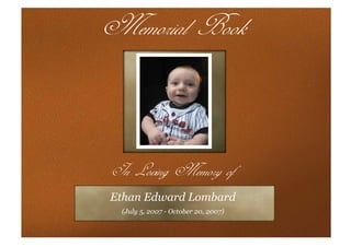 Memorial Book


In Loving Memory of
Ethan Edward Lombard
 (July 5, 2007 - October 20, 2007)
 