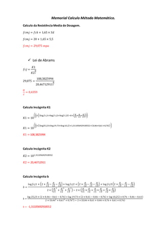 Memorial Calculo Método Matemático.
Calculo da Resistência Media de Dosagem.
𝑓𝑐𝑚𝑗 = 𝑓𝑐𝑘 + 1,65 × 𝑆𝑑
𝑓𝑐𝑚𝑗 = 20 + 1,65 × 5,5
𝑓𝑐𝑚𝑗 = 29,075 𝑚𝑝𝑎
 Lei de Abrams
𝑓𝑐𝑗 =
𝐾1
𝐾2
𝑎
𝑐
29,075 =
108,3825994
20,46712911
𝑎
𝑐
𝑎
𝑐
= 0,4359
Calculo Incógnita K1
𝐾1 = 10
(1
3
×((log𝑓𝑐𝑗1+log𝑓𝑐𝑗2+log𝑓𝑐𝑗3)−𝑏×( 𝑎
𝑐1
+
𝑎
𝑐2
+
𝑎
𝑐3
)))
𝐾1 = 10
(1
3
×((log25,23+log19,73+log10,2)+1,31105692918552×(0,46+0,61+0,76)))
𝐾1 = 108,3825994
Calculo Incógnita K2
𝐾2 = 101,31105692918552
𝐾2 = 20,46712911
Calculo Incógnita b
𝑏 =
log 𝑓𝑐𝑗1 × (2 ×
𝑎
𝑐1
−
𝑎
𝑐2
−
𝑎
𝑐3
) + log 𝑓𝑐𝑗2 × (2 ×
𝑎
𝑐2
−
𝑎
𝑐1
−
𝑎
𝑐3
) + log 𝑓𝑐𝑗3 (2 ×
𝑎
𝑐3
−
𝑎
𝑐1
−
𝑎
𝑐2
)
2 × (
𝑎
𝑐1
2
+
𝑎
𝑐2
2
+
𝑎
𝑐3
2
) − 2 × (
𝑎
𝑐1
×
𝑎
𝑐2
+
𝑎
𝑐1
×
𝑎
𝑐3
+
𝑎
𝑐2
×
𝑎
𝑐3
)
𝑏 =
log 25,23 × (2 × 0,46− 0,61 − 0,76) + log 19,73 × (2 × 0,61 − 0,46 − 0,76) + log 10,2(2 × 0,76 − 0,46 − 0,61)
2 × (0,462
+ 0,612
+ 0,762) − 2 × (0,46 × 0,61 + 0,46 × 0,76 + 0,61 × 0,76)
𝑏 = -1,31105692918552
 