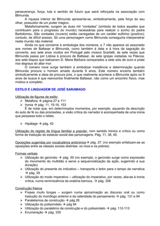 perseverança, força, luta e sentido de futuro que sairá reforçada na associação com
Blimunda.
A riqueza interior de Blimunda apresenta-se, simbolicamente, pela força do seu
olhar, possuidor de um poder mágico.
Metaforicamente, surgem as duas mil “vontades” (símbolo de todos aqueles que
contribuem para o progresso do mundo) necessárias para realizar o sonho do padre
Bartolomeu. São vontades (nuvens) estão carregadas de um caráter eufórico (positivo);
contudo, de difícil acesso. Só uma personagem como Blimunda conseguiria interpenetrar
neste mundo não material.
Ainda no que concerne à simbologia dos números, o 7 não aparece só associado
aos nomes de Baltasar e Blimunda, como também à data e à hora da sagração do
convento, aos sete anos vividos em Portugal pelo músico Scarlatti, às sete vezes que
Blimunda passa por Lisboa à procura de Baltasar, às sete igrejas visitadas na Páscoa,
aos sete bispos que batizaram D. Maria Bárbara comparados a sete sóis de ouro e prata
nos degraus do altar mor.
O número nove surge também a simbolizar insistência e determinação quando
Blimunda procura o homem amado durante 9 anos. Este número encerra também
simbolicamente a ideia de procura pois, o que realmente acontece a Blimunda após os 9
anos de busca é que reencontra finalmente Baltasar, não como um encontro físico, mas
místico e completo.
ESTILO E LINGUAGEM DE JOSÉ SARAMAGO
Utilização de figuras de estilo:
 Metáfora  página 27 e 111
 Ironia  pág. 11, 15-16, 153
É de notar que, em determinados momentos, por exemplo, aquando da descrição
do auto de fé ou das procissões, a visão crítica do narrador é acompanhada de uma ironia
que perpassa todo o relato.
 Hipálage  pág. 42
Utilização do registo de língua familiar e popular, com sentido irónico e crítico ou como
forma de tradução do estatuto social das personagens. Pág. 11, 38, 40.
Oposições sugeridas por vocabulários antónimos pág. 27. (no exemplo enfatizam-se as
oposições entre as classes sociais distintas: os ricos e os pobres)
Formas verbais
 Utilização do gerúndio  pág. 50 (no exemplo, o gerúndio surge como expressão
do movimento da multidão e serve a sequencialização da ação, sugerindo a sua
duração)
 Utilização do presente do indicativo – transporta o leitor para o tempo da narrativa
 pág. 39
 Utilização do modo imperativo – utilização do imperativo, por vezes, alia-se à ironia
crítica, numa reminiscência da oratória barroca.  pág. 308
Construção frásica
 Frases muito longas – surgem numa aproximação ao discurso oral ou como
tradução do monólogo anterior e da celeridade do pensamento  pág. 131 e 94
 Paralelismos de construção  pág 26
 Utilização do polissíndeto  pág 94
 Utilização do paralelimo de construção e do polissindeto  pág. 112-113
 Enumeração  pág. 335
 