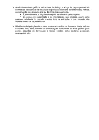  Ausência de sinais gráficos indicadores de diálogo – a fuga às regras gramaticais
normativas tradicionais na utilização da pontuação confere ao texto fluidez rítmica,
aproximando-o do discurso oral ou do ritmo do pensamento.
 É, normalmente, a vírgula que separa as falas das personagens.
 Os pontos de exclamação e de interrogação são omissos, assim como
qualquer referência do narrador a estes tipos de entoação, o que, contudo, não
impede o leitor de os percecionar.
 Hibridismo de tipologias discursivas – o narrador utiliza os discursos direto, indireto
e indireto livre, sem proceder às demarcações tradicionais ao nível gráfico (dois
pontos seguidos de travessão) e lexical (verbos como declarar, perguntar,
acrescentar, etc).
 