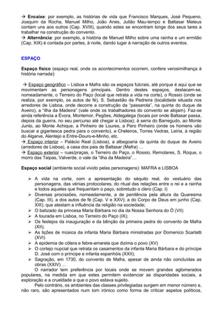  Encaixe: por exemplo, as histórias de vida que Francisco Marques, José Pequeno,
Joaquim da Rocha, Manuel Milho, João Anes, Julião Mau-tempo e Baltasar Mateus
contam uns aos outros (Cap. XVIII), quando estes se encontram longe dos seus lares a
trabalhar na construção do convento.
 Alternância: por exemplo, a história de Manuel Milho sobre uma rainha e um ermitão
(Cap. XIX) é contada por partes, à noite, dando lugar à narração de outros eventos.
ESPAÇO
Espaço físico (espaço real, onde os acontecimentos ocorrem, confere verosimilhança à
história narrada):
 Espaço geográfico – Lisboa e Mafra são os espaços fulcrais, até porque é aqui que se
movimentam as personagens principais. Dentro destes espaços, destacam-se,
nomeadamente, o Terreiro do Paço (local que retrata a vida na corte), o Rossio (onde se
realiza, por exemplo, os autos de fé), S. Sebastião da Pedreira (localidade situada nos
arredores de Lisboa, onde decorre a construção da “passarola”, na quinta do duque de
Aveiro), a “ilha da Madeira” (vale onde os trabalhadores do convento se alojam). Faz-se
ainda referência a Évora, Montemor, Pegões, Aldegalega (locais por onde Baltasar passa,
depois da guerra, no seu percurso até chegar a Lisboa); à serra do Barregudo, ao Monte
Junto, ao Monte Achique, a Pinheiro de Loures, a Pero Pinheiro (onde os homens vão
buscar a gigantesca pedra para o convento), a Cheleiros, Torres Vedras, Leiria, à região
do Algarve, Alentejo e Entre-Douro-e-Minho, etc.
 Espaço interior – Palácio Real (Lisboa), a albegoaria da quinta do duque de Aveiro
(arredores de Lisboa), a casa dos pais de Baltasar (Mafra) …
 Espaço exterior – ruas/praças, o Terreiro do Paço, o Rossio, Remolares, S. Roque, o
morro das Taipas, Valverde, o vale da “ilha da Madeira”…
Espaço social (ambiente social vivido pelas personagens): MAFRA e LISBOA
 A vida na corte, com a apresentação do séquito real, do vestuário das
personagens, das vénias protocolares, do ritual das relações entre o rei e a rainha
e todos aqueles que frequentam o paço, sobretudo o clero (Cap. I)
 Diversas procissões, nomeadamente, a de penitência pela altura da Quaresma
(Cap. III), a dos autos de fé (Cap. V e XXV); a do Corpo de Deus em junho (Cap.
XIII); que atestam a influência da religião na sociedade;
 O batizado da princesa Maria Bárbara no dia da Nossa Senhora do Ó (VII)
 A tourada em Lisboa, no Terreiro do Paço (IX);
 Os festejos da inauguração e da bênção da primeira pedra do convento de Mafra
(XII);
 As lições de música da infanta Maria Bárbara ministradas por Domenico Scarlatti
(XVI)
 A epidemia de cólera e febre-amarela que dizima o povo (XV)
 O cortejo nupcial que retrata os casamentos da infanta Maria Bárbara e do príncipe
D. José com o príncipe e infanta espanhóis (XXII);
 Sagração, em 1730, do convento de Mafra, apesar de ainda não concluídas as
obras (XXIV) …
O narrador tem preferência por locais onde se movem grandes aglomerados
populares, na medida em que estes permitem evidenciar as disparidades sociais, a
exploração e a crueldade a que o povo estava sujeito.
Pelo contrário, os ambientes das classes privilegiadas surgem em menor número e,
não raro, são apresentados num tom irónico como forma de criticar aspetos políticos,
 