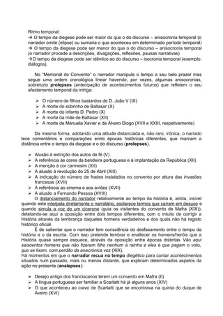 Ritmo temporal:
 O tempo da diegese pode ser maior do que o do discurso – anisocronia temporal (o
narrador omite (elipse) ou sumaria o que aconteceu em determinado período temporal)
 O tempo da diegese pode ser menor do que o do discurso – anisocronia temporal
(o narrador procede a descrições, divagações, reflexões, pausas narrativas)
O tempo da diegese pode ser idêntico ao do discurso – isocronia temporal (exemplo:
diálogos).
No “Memorial do Convento” o narrador manipula o tempo a seu belo prazer mas
segue uma ordem cronológica linear havendo, por vezes, algumas anisocronias,
sobretudo prolepses (antecipação de acontecimentos futuros) que refletem o seu
afastamento temporal da intriga:
 O número de filhos bastardos de D. João V (IX)
 A morte do sobrinho de Baltasar (X)
 A morte do infante D. Pedro (X)
 A morte da mãe de Baltasar (XII)
 A morte de Manuela Xavier e de Álvaro Diogo (XVII e XXIII, respetivamente)
Da mesma forma, adotando uma atitude distanciada e, não raro, irónica, o narrado
tece comentários e comparações entre épocas históricas diferentes, que marcam a
distância entre o tempo da diegese e o do discurso (prolepses).
 Alusão à extinção dos autos de fé (V)
 A referência às cores da bandeira portuguesa e à implantação da República (XII)
 A menção à cor carmesim (XII)
 A alusão à revolução do 25 de Abril (XIII)
 A indicação do número de frades instalados no convento por altura das invasões
francesas (XVII)
 A referência ao cinema e aos aviões (XVII)
 A alusão a Fernando Pessoa (XVIII)
O distanciamento do narrador relativamente ao tempo da história é, ainda, visível
quando este interpela diretamente o narratário, esclarece termos que caíram em desuso e
quando simula a voz de um cicerone (guia os visitantes do convento de Mafra (XIX)),
detetando-se aqui a oposição entre dois tempos diferentes, com o intuito de corrigir a
História através da lembrança daqueles homens verdadeiros e dos quais não há registo
histórico oficial.
É de salientar que o narrador tem consciência do desfasamento entre o tempo da
história e o da escrita. Com isso pretende lembrar e enaltecer os homens/heróis que a
História quase sempre esquece, através da oposição entre épocas distintas Vão aqui
seiscentos homens que não fizeram filho nenhum à rainha e eles é que pagam o voto,
que se lixam, com perdão da anacrónica voz (XIX).
Há momentos em que o narrador recua no tempo diegético para contar acontecimentos
situados num passado, mais ou menos distante, que explicam determinados aspetos da
ação no presente (analepses):
 Desejo antigo dos franciscanos terem um convento em Mafra (II)
 A língua portuguesa ser familiar a Scarlatti há já alguns anos (XIV)
 O que aconteceu ao cravo de Scarlatti que se encontrava na quinta do duque de
Aveiro (XVI)
 