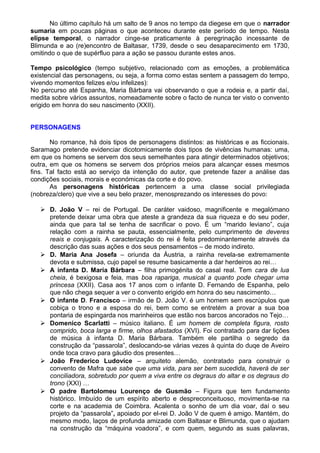 No último capítulo há um salto de 9 anos no tempo da diegese em que o narrador
sumaria em poucas páginas o que aconteceu durante este período de tempo. Nesta
elipse temporal, o narrador cinge-se praticamente à peregrinação incessante de
Blimunda e ao (re)encontro de Baltasar, 1739, desde o seu desaparecimento em 1730,
omitindo o que de supérfluo para a ação se passou durante estes anos.
Tempo psicológico (tempo subjetivo, relacionado com as emoções, a problemática
existencial das personagens, ou seja, a forma como estas sentem a passagem do tempo,
vivendo momentos felizes e/ou infelizes):
No percurso até Espanha, Maria Bárbara vai observando o que a rodeia e, a partir daí,
medita sobre vários assuntos, nomeadamente sobre o facto de nunca ter visto o convento
erigido em honra do seu nascimento (XXII).
PERSONAGENS
No romance, há dois tipos de personagens distintos: as históricas e as ficcionais.
Saramago pretende evidenciar dicotomicamente dois tipos de vivências humanas: uma,
em que os homens se servem dos seus semelhantes para atingir determinados objetivos;
outra, em que os homens se servem dos próprios meios para alcançar esses mesmos
fins. Tal facto está ao serviço da intenção do autor, que pretende fazer a análise das
condições sociais, morais e económicas da corte e do povo.
As personagens históricas pertencem a uma classe social privilegiada
(nobreza/clero) que vive a seu belo prazer, menosprezando os interesses do povo:
 D. João V – rei de Portugal. De caráter vaidoso, magnificente e megalómano
pretende deixar uma obra que ateste a grandeza da sua riqueza e do seu poder,
ainda que para tal se tenha de sacrificar o povo. É um “marido leviano”, cuja
relação com a rainha se pauta, essencialmente, pelo cumprimento de deveres
reais e conjugais. A caracterização do rei é feita predominantemente através da
descrição das suas ações e dos seus pensamentos – de modo indireto.
 D. Maria Ana Josefa – oriunda da Áustria, a rainha revela-se extremamente
devota e submissa, cujo papel se resume basicamente a dar herdeiros ao rei…
 A infanta D. Maria Bárbara – filha primogénita do casal real. Tem cara de lua
cheia, é bexigosa e feia, mas boa rapariga, musical a quanto pode chegar uma
princesa (XXII). Casa aos 17 anos com o infante D. Fernando de Espanha, pelo
que não chega sequer a ver o convento erigido em honra do seu nascimento…
 O infante D. Francisco – irmão de D. João V. é um homem sem escrúpulos que
cobiça o trono e a esposa do rei, bem como se entretém a provar a sua boa
pontaria de espingarda nos marinheiros que estão nos barcos ancorados no Tejo…
 Domenico Scarlatti – músico italiano. É um homem de completa figura, rosto
comprido, boca larga e firme, olhos afastados (XVI). Foi contratado para dar lições
de música à infanta D. Maria Bárbara. Também ele partilha o segredo da
construção da “passarola”, deslocando-se várias vezes à quinta do duqe de Aveiro
onde toca cravo para gáudio dos presentes…
 João Frederico Ludovice – arquiteto alemão, contratado para construir o
convento de Mafra que sabe que uma vida, para ser bem sucedida, haverá de ser
conciliadora, sobretudo por quem a viva entre os degraus do altar e os degraus do
trono (XXI) …
 O padre Bartolomeu Lourenço de Gusmão – Figura que tem fundamento
histórico. Imbuído de um espírito aberto e despreconceituoso, movimenta-se na
corte e na academia de Coimbra. Acalenta o sonho de um dia voar, daí o seu
projeto da “passarola”, apoiado por el-rei D. João V de quem é amigo. Mantém, do
mesmo modo, laços de profunda amizade com Baltasar e Blimunda, que o ajudam
na construção da “máquina voadora”, e com quem, segundo as suas palavras,
 