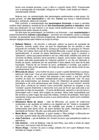 forma uma trindade terrestre, o pai, o filho e o espírito Santo (XVI). Transtornado
com a perseguição da Inquisição, refugia-se em Toledo, onde acaba por falecer…
caracterização indireta.
Note-se que, na caracterização das personagens pertencentes a este grupo, há,
quase sempre, um tom depreciativo e, não raro, irónico que marca o distanciamento
temporal e, sobretudo, afetivo do narrador.
Pelo contrário, a caracterização das personagens ficcionais, a quem o narrador
confere maior destaque, reveste-se de um tom francamente positivo e valorativo, tanto
mais que pertencem na sua maioria a um grupo social desfavorecido e, muitas vezes,
explorado/oprimido pelas classes do poder.
Os dois tipos de personagens, as histórias e as ficcionais – cuja caracterização é
predominantemente indireta e psicológica – convivem em simultâneo, sendo a intenção
narrador, ao apresentar duas vivências antagónicas, desmascarar injustiças sociais quase
sempre negligenciadas pela História ao longo do tempo.
 Baltasar Mateus – de alcunha, o sete-sóis, esteve na guerra de sucessão de
Espanha, durante quatro anos, da qual foi dispensado por ter perdido a mão
esquerda em combate. De regresso, começa por trabalhar no açougue no Terreiro
do Paço, em Lisboa. Num auto de fé conhece Blimunda, a quem se liga amorosa e
espiritualmente. A convite do padre Bartolomeu Lourenço, ajuda a construir a
“passarola”, sonho que passa também a ser seu. Mais tarde, trabalha nas obras do
convento de Mafra, primeiro como servente e, depois, como boeiro. Após a morte
do padre, zela pela preservação da “máquina voadora” e, um dia, por descuido, é
levado ao acaso, acabando por ser queimado 9 anos depois num auto de fé pela
Inquisição. Trata-se de um homem do povo, analfabeto e humilde, que aceita a
vida tal como esta se lhe apresenta. Ao longo da ação, vai-se dando conta do seu
envelhecimento (XIII)
 Blimunda de Jesus – uma mulher do povo, a quem o padre Bartolomeu Lourenço,
batiza de “sete-Luas”. Vive um amor apaixonado, franco e leal com Baltasar. Tem o
dom de, em jejum, ver o interior das pessoas e das coisas, o que lhe permite
recolher as duas mil “vontades” indispensável para a “passarola” voar. Os seus
olhos são evidenciados, por diversas vezes, (V). Detentora de grande densidade
psicológica e de uma perseverança sem limites, procura “o seu homem” durante
nove anos, unindo-se ao mesmo numa comunhão espiritual ao resgatar a sua
“vontade” quando finalmente o reencontra num auto de fé em que este está a ser
queimado no fogo da Inquisição… O nome de Blimunda, estranho e raro tal como a
personagem que o veste, teria surgido ao narrador, talvez pela musicalidade que
ele encerra ou pela magia das suas três sílabas, símbolo da perfeição. Esta figura
representa a força que permite ao povo a sua sobrevivência, assim como contestar
o poder e resistir.
 Sebastiana Maria de Jesus – mãe de Blimunda, um quarto de cristã-nova
condenada a ser açoitada em público e ao degredo por ter “visões e revelações”
(V). Ao avistar a filha no meio da multidão que assiste à procissão dos
sentenciados pelo Santo ofício, de quem também faz parte, interroga-se sobre a
identidade do homem “tão alto, que está perto de Blimunda” …
 Marta Maria – mãe de Baltasar, é quem recebe o “filho pródigo” e Blimunda em
sua casa, quando estes vão pela primeira vez juntos a Mafra.
 João Francisco – pai de Baltasar (X). homem do povo cuja subsistência reside na
agricultura…
 Inês Antónia – irmã de Baltasar, mãe de dois filhos, que sofre a morte do rapaz
mais novo, com pouco mais de dois anos…
 Álvaro Diogo – homem do povo e antigo soldado (IV) com quem Baltasar trava
amizade ao chegar a Lisboa…
 