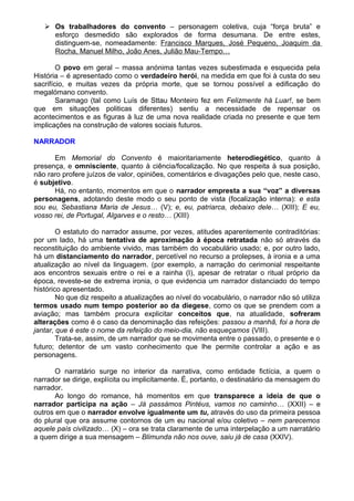  Os trabalhadores do convento – personagem coletiva, cuja “força bruta” e
esforço desmedido são explorados de forma desumana. De entre estes,
distinguem-se, nomeadamente: Francisco Marques, José Pequeno, Joaquim da
Rocha, Manuel Milho, João Anes, Julião Mau-Tempo…
O povo em geral – massa anónima tantas vezes subestimada e esquecida pela
História – é apresentado como o verdadeiro herói, na medida em que foi à custa do seu
sacrifício, e muitas vezes da própria morte, que se tornou possível a edificação do
megalómano convento.
Saramago (tal como Luís de Sttau Monteiro fez em Felizmente há Luar!, se bem
que em situações politicas diferentes) sentiu a necessidade de repensar os
acontecimentos e as figuras à luz de uma nova realidade criada no presente e que tem
implicações na construção de valores sociais futuros.
NARRADOR
Em Memorial do Convento é maioritariamente heterodiegético, quanto à
presença, e omnisciente, quanto à ciência/focalização. No que respeita à sua posição,
não raro profere juízos de valor, opiniões, comentários e divagações pelo que, neste caso,
é subjetivo.
Há, no entanto, momentos em que o narrador empresta a sua “voz” a diversas
personagens, adotando deste modo o seu ponto de vista (focalização interna): e esta
sou eu, Sebastiana Maria de Jesus… (V); e, eu, patriarca, debaixo dele… (XIII); E eu,
vosso rei, de Portugal, Algarves e o resto… (XIII)
O estatuto do narrador assume, por vezes, atitudes aparentemente contraditórias:
por um lado, há uma tentativa de aproximação à época retratada não só através da
reconstituição do ambiente vivido, mas também do vocabulário usado; e, por outro lado,
há um distanciamento do narrador, percetível no recurso a prolepses, à ironia e a uma
atualização ao nível da linguagem. (por exemplo, a narração do cerimonial respeitante
aos encontros sexuais entre o rei e a rainha (I), apesar de retratar o ritual próprio da
época, reveste-se de extrema ironia, o que evidencia um narrador distanciado do tempo
histórico apresentado.
No que diz respeito a atualizações ao nível do vocabulário, o narrador não só utiliza
termos usado num tempo posterior ao da diegese, como os que se prendem com a
aviação; mas também procura explicitar conceitos que, na atualidade, sofreram
alterações como é o caso da denominação das refeições: passou a manhã, foi a hora de
jantar, que é este o nome da refeição do meio-dia, não esqueçamos (VIII).
Trata-se, assim, de um narrador que se movimenta entre o passado, o presente e o
futuro; detentor de um vasto conhecimento que lhe permite controlar a ação e as
personagens.
O narratário surge no interior da narrativa, como entidade fictícia, a quem o
narrador se dirige, explícita ou implicitamente. É, portanto, o destinatário da mensagem do
narrador.
Ao longo do romance, há momentos em que transparece a ideia de que o
narrador participa na ação – Já passámos Pintéus, vamos no caminho… (XXII) – e
outros em que o narrador envolve igualmente um tu, através do uso da primeira pessoa
do plural que ora assume contornos de um eu nacional e/ou coletivo – nem parecemos
aquele país civilizado… (X) – ora se trata claramente de uma interpelação a um narratário
a quem dirige a sua mensagem – Blimunda não nos ouve, saiu já de casa (XXIV).
 