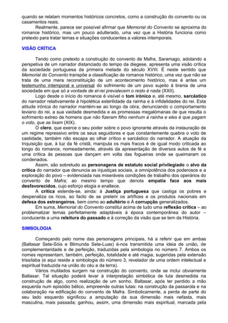 quando se relatam momentos históricos concretos, como a construção do convento ou os
casamentos reais.
Realmente, parece ser possível afirmar que Memorial do Convento se aproxima do
romance histórico, mas um pouco adulterado, uma vez que a História funciona como
pretexto para tratar temas e situações conducentes a valores intemporais.
VISÃO CRÍTICA
Tendo como pretexto a construção do convento de Mafra, Saramago, adotando a
perspetiva de um narrador distanciado do tempo da diegese, apresenta uma visão crítica
da sociedade portuguesa da primeira metade do século XVIII. É neste sentido que
Memorial do Convento transpõe a classificação de romance histórico, uma vez que não se
trata de uma mera reconstituição de um acontecimento histórico, mas é antes um
testemunho intemporal e universal do sofrimento de um povo sujeito à tirania de uma
sociedade em que só a vontade de el-rei prevalecem o resto é nada (XXII).
Logo desde o início do romance é visível o tom irónico e, até mesmo, sarcástico
do narrador relativamente à hipotética esterilidade da rainha e à infidelidades do rei. Esta
atitude irónica do narrador mantém-se ao longo da obra, denunciando o comportamento
leviano do rei, a sua vaidade desmedida e as promessas megalómanas de que resulta o
sofrimento extreo de homens que não fizeram filho nenhum à rainha e eles é que pagam
o voto, que se lixam (XIX).
O clero, que exerce o seu poder sobre o povo ignorante através da instauração de
um regime repressivo entre os seus seguidores e que constantemente quebra o voto de
castidade, também não escapa ao olhar crítico e sarcástico do narrador. A atuação da
Inquisição que, à luz da fé cristã, manipula os mais fracos é de igual modo criticada ao
longo do romance, nomeadamente, através da apresentação de diversos autos de fé e
uma crítica às pessoas que dançam em volta das fogueiras onde se queimaram os
condenados.
Assim, são sobretudo as personagens de estatuto social privilegiado o alvo da
crítica do narrador que denuncia as injustiças sociais, a omnipotência dos poderosos e a
exploração do povo – evidenciada nas miseráveis condições de trabalho dos operários do
convento de Mafra; ao mesmo tempo que denota empatia face aos mais
desfavorecidos, cujo esforço elogia e enaltece.
A crítica estende-se, ainda: à Justiça portuguesa que castiga os pobres e
despenaliza os ricos, ao facto de se preterir os artífices e os produtos nacionais em
defesa dos estrangeiros, bem como ao adultério e À corrupção generalizados.
Em suma, Memorial do Convento constitui acima de tudo uma reflexão crítica – ao
problematizar temas perfeitamente adaptáveis à época contemporânea do autor –
conducente a uma releitura do passado e à correção da visão que se tem da História.
SIMBOLOGIA
Começando pelo nome das personagens principais, há a referir que em ambas
(Baltasar Sete-Sóis e Blimunda Sete-Luas) é-nos transmitida uma ideia de união, de
complementaridade e de perfeição, traduzidas pela simbologia no número 7. Ambos os
nomes representam, também, perfeição, totalidade e até magia, sugeridas pela extensão
trissílaba (e aqui reside a simbologia do número 3, revelador de uma ordem intelectual e
espiritual traduzida na união do céu e da terra).
Vários mutilados surgem na construção do convento, onde se inclui obviamente
Baltasar. Tal situação poderá levar à interpretação simbólica de luta desmedida na
construção de algo, como realização de um sonho. Baltasar, após ter perdido a mão
esquerda num episódio bélico, empreende outras lutas: na construção da passarola e na
colaboração na edificação do convento de Mafra. Simbolicamente, a perda de parte do
seu lado esquerdo significou a amputação da sua dimensão mais nefasta, mais
masculina, mais passada; ganhou, assim, uma dimensão mais espiritual, marcada pela
 