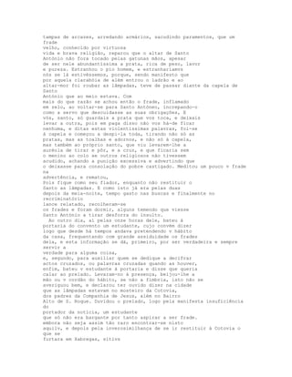 tampas de arcazes, arredando armários, sacudindo paramentos, que um
frade
velho, conhecido por virtuosa
vida e brava religião, reparou que o altar de Santo
António não fora tocado pelas gatunas mãos, apesar
de ser nele abundantíssima a prata, rica de peso, lavor
e pureza. Estranhou o pio homem, e estranharíamvs
nós se lá estivéssemos, porque, sendo manifesto que
por aquela clarabóia de além entrou o ladrão e ao
altar-mor foi roubar as lâmpadas, teve de passar diante da capela de
Santo
António que ao meio estava. Com
mais do que razão se achou então o frade, inflamado
em zelo, ao voltar-se para Santo Antóneo, increpando-o
como a servo que descuidasse as suas obrigações, E
vós, santo, só guardais a prata que vos toca, e deixais
levar a outra, pois em paga disso não vos há-de ficar
nenhuma, e ditas estas violentíssimas palavras, foi-se
à capela e começou a despi-la toda, tirando não só as
pratas, mas as toalhas e adornos, e não só à capela,
mas também ao próprio santo, que viu levarem-lhe a
auréola de tirar e pôr, e a cruz, e que ficaria sem
o menino ao colo se outros religiosos não tivessem
acudido, achando a punição excessiva e advertindo que
o deixasse para consolação do pobre castigado. Meditou um pouco v frade
na
advertência, e rematou,
Pois fique como seu fiador, enquanto não restituir o
Santo as lâmpadas. E como isto já era pelas duas
depois da meia-noite, tempo gasto nas buscas e finalmente no
recriminatório
lance relatado, recolheram-se
os frades e foram dormir, alguns temendo que viesse
Santo António a tirar desforra do insulto.
  Ao outro dia, aí pelas onze horas dele, bateu à
portaria do convento um estudante, cujo convém dizer
logo que desde há tempos andava pretendendo v hábito
da casa, frequentando com grande assiduidade os frades
dela, e esta informação se dá, primeiro, por ser verdadeira e sempre
servir a
verdade para alguma coisa,
e, segundo, para auxiliar quem se dedique a decifrar
actos cruzados, ou palavras cruzadas quando as houver,
enfim, bateu v estudante à portaria e disse que queria
calar ao prelado. Levaram-no à presença, beijou-lhe a
mão ou v cordão do hábito, se não a fímbria, isto não se
averiguou bem, e declarou ter ouvido dizer na cidade
que as lâmpadas estavam no mosteiro da Cotovia,
dos padres da Companhia de Jesus, além no Bairro
Alto de S. Roque. Duvidou o prelado, logo pela manifesta insuficiência
do
portador da notícia, um estudante
que só não era bargante por tanto aspirar a ser frade.
embora não seja assim tão raro encontrar-se nisto
aquilv, e depois pela inverosimilhança de se ir restituir à Cotovia o
que se
furtara em Xabregas, sítivs
 
