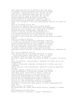 outra gente que hoje não se deitará e que, como eles,
vai pisando a areia encarnada e as ervas que alcatifam
o pavimento, trazidas pelos saloios, em modo tal que
nunca se viu cidade mais limpa, esta que, no geral
dos dias, não tem igual em sujidade. Por trás das
janelas acabam as damas de armar os penteados,
enormes fábricas de luzimentos e postiços, daqui a
pouco vêm pôr-se em exposição à janela, nenhuma vai
querer ser a primeira, é certo que imediatamente atrairia os olhares de
quem
passa ou se mostra na rua, mas
esse gosto tão depressa vem, logo é perdido porque,
ao abrir-se a janela da casa em frente e nela aparecendo
dama que por ser vizinha é rival, desviam-se os olhares
de quem me estiver contemplando, ciúme que não
suporto, tanto mais que ela é mesquinhamente feia
e eu divinamente bela, ela tem a boca grande e a minha
é um botão, e antes que ela o diga, digo eu, Vai mote.
Para este torneio estão mais bem servidas as que moram nos andares
baixos,
logo ali se põem os galantes
a retorcer o mote nos bestuntos, palpitando a métrica
e a rima, mas entretanto, do alto do prédio, outro mote
desceu, gritado para bem se ouvir, enquanto o primeiro
poeta diz para cima a glosa enfim armada, e os outros,
de raiva e despeito, miram frios o concorrente que
já recebe as graças da dama, suspeitando de estarem
combinados glosa e mote por se haverem, doutras maneiras, combinado ela
e
ele. Isto se suspeita, isto se
cala, porque disto se distribuem igualmente as culpas.
  A noite está quente. Passa gente a tocar e a cantar,
os rapazes correm uns atrás dos outros, é uma peste
que anda a fazer isto desde o princípio do mundo, incurável, enrolam-se
nas
saias das mulheres, levam pontapés e cachações dos homens que as vão
escudeirando,
e depois, lá adiante, respondem com manguitos e caretas, para logo
dispararem
noutra carreira, noutra perseguição. Armam uma tourada de improviso,
com uma
tourinha simples, formada por dois cornos de carneiro,
acaso desirmanados, e uma piteira cortada, tudo fixado
numa tábua larga, com um punho à frente, a parte de
trás encostada ao peito, e o que assim faz de toiro
investe com nobreza magnífica, recebe berrando de
dor fingida as bandarilhas de pau que se espetam na
piteira, mas se o bandarilheiro falhou no golpe de
vista e foi à mão do marrador, perde-se aí a nobreza
da casta, é outra correria que rua fora se desmanda,
perturbando os poetas que fazem repetir os motes, perguntando para
cima, Que
disse, e elas, com trejeitos,
Mil passarinhos me trazem, assim nestes enleios, folguedos e tropeços
vai a
noite passando fora das casas,
dentro há solaus e chocolate, e quando a madrugada se
 