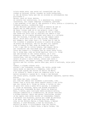 triste mundo este, que assim vai consentindo que lhe
roubem as belezas, enfim, algumas se terão preservado,
ou são de beleza tanta que não se atrevem os reformadores das
procissões a
deixar, para só falar destes,
os cavalos nas cavalariças, ou a abandoná-los, míseros
lazarentos, nas longas campinas livremente, pastando
o que puderem, e eis que aí vêm quarenta e seis, pretos e cinzentos, de
formosos xairéis, condene-me Deus
se não declarar que melhor vestem as bestas do que os
homens que as vêem passar, e isto é sendo o Corpo
de Deus, trouxe cada um no seu próprio corpo o que
de melhor tinha em casa, a roupinha de ver ao Senhor,
que tendo-nos feito nus só vestidos nos admite à sua
presença, vá lá a gente entender este deus ou a religião
que lhe fizeram, é verdade que nus nem sempre somos
belos, vê-se pela cara se a não pintam, imaginemos,
por exemplo, que corpo terá o S. Jorge que aí vem se
lhe tirarmos a armadura de prata e o gorro de plumas,
um boneco de engonços, sem fio de pêlo nos lugares
onde os homens os têm, pode um homem ser santo
e ter o que têm os outros homens, nem sequer devia
ser concebível uma santidade que não conhecesse a
força dos homens e a fraqueza que às vezes nessa força
há, e ainda bem, como se há-de explicar isto a S. Jorge
que vem montado no seu cavalo branco, se é isto
cavalo que mereça o nome, sempre vivendo nas reais
cavalariças, com seu criado para o tratar e passear,
cavalo só para o santo montar, cavalo que nunca o
diabo montou, nem sequer o homem, triste besta que
morrerá sem ter vivido, queira Deus que, morto e esfolado, sejas pele
de
tambor, e alguém rufando nela
acorde o teu indignado coração, tão velho, porém tudo
neste mundo se equilibra e compensa, como já foi
verificado quando das mortes do menino de Mafra
e do infante D. Pedro e mais se comprova hoje, é um
menino escudeiro o pajem de S. Jorge e vem montado
num cavalo preto, alçando lança e emplumando capacete, quantas mães,
postas
aos lados das ruas, olhando
por cima dos ombros dos soldados a procissão, irão
sonhar logo à noite que sobre aquele cavalo é seu filho
que vai, pajem de S. Jorge na terra, e talvez no céu,
só para isto valeu a pena tê-lo parido, e novamente
S. Jorge se aproxima, agora num grande estandarte
trazido pela irmandade da Real Igreja do Hospital
Real, e enfim, para conclusão desta primeira glória,
avançam timbaleiros e trombeteiros, de veludo vestidos
e plumas brancas, agora uma pausa, brevíssima, porque
já da capela real estão saindo as irmandades, homens
e mulheres aos milhares, postos por ordem de pertença
e de sexo, aqui não se misturam evas com adões,
olha lá vai António Maria, e Simão Nunes, e Manuel
Caetano, e José Bernardo, e Ana da Conceição, e
António da Beja, e trivialmente José dos Santos,
e Brás Francisco, e Pedro Caim, e Maria Caldas, tão
 