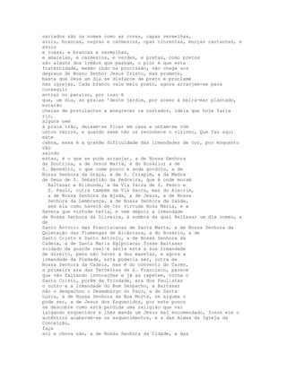 variados são os nomes como as cores, capas vermelhas,
azuis, brancas, negras e carmesins, opas cinzentas, murças castanhas, e
azuis
e roxas, e brancas e vermelhas,
e amarelas, e carmesins, e verdes, e pretas, como pretos
são alguns dos irmãos que passam, o pior é que esta
fraternidade, mesmo indo na procissão, não chega aos
degraus de Nosso Senhor Jesus Cristo, mas promete,
basta que Deus um dia se disfarce de preto e proclame
nas igrejas, Cada branco vale meio preto, agora arranjem-se para
conseguir
entrar no paraíso, por isso é
que, um dia, as praias 'deste jardim, por acaso à beira-mar plantado,
estarão
cheias de postulantes a enegrecer os costados, ideia que hoje faria
rir,
alguns nem
à praia irão, deixam-se ficar em casa e untam-se com
untos vários, e quando saem não os reconhece o vizinho, Que faz aqui
este
cabra, essa é a grande dificuldade das irmandades de cor, por enquanto
vão
saindo
estas, é o que se pode arranjar, a de Nossa Senhora
da Doutrina, a de Jesus Maria, a do Rosário; a de
S. Benedito, o que come pouco e anda gordito, a de
Nossa Senhora da Graça, a de S. Crispim, a da Madre
de Deus de S. Sebastião da Pedreira, que é onde moram
  Baltasar e Blimunda, a da Via Sacra de S. Pedro e
  S. Paulo, outra também da Via Sacra, mas do Alecrim,
  a de Nossa Senhora da Ajuda, a de Jesus, a de Nossa
  Senhora da Lembrança, a de Nossa Senhora da Saúde,
  sem ela como haverá de ter virtude Rosa Maria, e a
Severa que virtude teria, e vem depois a irmandade
de Nossa Senhora da Oliveira, à sombra da qual Baltasar um dia comeu, a
de
Santo António das Franciscanas de Santa Marta, a de Nossa Senhora da
Quietação das Flamengas de Alcântara, a do Rosário, a de
Santo Cristo e Santo António, a de Nossa Senhora da
Cadeia, a de Santa Maria Egipcíaca; fosse Baltasar
soldado da guarda real e seria esta a sua irmandade
de direito, pena não haver a dos manetas, e agora a
irmandade da Piedade, esta poderia ser, outra da
Nossa Senhora da Cadeia, mas é do convento do Carmo,
a primeira era das Terceiras de S. Francisco, parece
que vão faltando invocações e já as repetem, torna o
Santo Cristo, porém da Trindade, era dos Paulistas
o outro e a irmandade do Bom Despacho, a Baltasar
não o despachou o Desembargo do Paço, a de Santa
Luzia, a de Nossa Senhora da Boa Morte, se alguma o
pode ser, a de Jesus dos Esquecidos, por este pouco
se descobre como está perdida uma religião que vai
largando esquecidos e lhes manda um Jesus mal encomendado, fosse ele o
autêntico acabavam-se os esquecimentos, e a das Almas da Igreja da
Conceição,
faça
sol e chuva não, a de Nossa Senhora da Cidade, a das
 