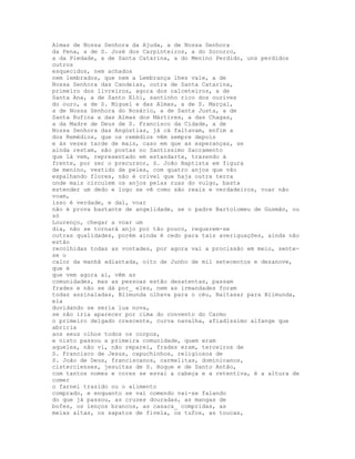 Almas de Nossa Senhora da Ajuda, a de Nossa Senhora
da Pena, a de S. José dos Carpinteiros, a do Socorro,
a da Piedade, a de Santa Catarina, a do Menino Perdido, uns perdidos
outros
esquecidos, nem achados
nem lembrados, que nem a Lembrança lhes vale, a de
Nossa Senhora das Candeias, outra de Santa Catarina,
primeiro dos livreiros, agora dos calceteiros, a de
Santa Ana, a de Santo Elói, santinho rico dos ourives
do ouro, a de S. Miguel e das Almas, a de S. Marçal,
a de Nossa Senhora do Rosário, a de Santa Justa, a de
Santa Rufina a das Almas dos Mártires, a das Chagas,
a da Madre de Deus de S. Francisco da Cidade, a de
Nossa Senhora das Angústias, já cá faltavam, enfim a
dos Remédios, que os remédios vêm sempre depois
e às vezes tarde de mais, caso em que as esperanças, se
ainda restam, são postas no Santíssimo Sacramento
que lá vem, representado em estandarte, trazendo à
frente, por ser o precursor, S. João Baptista em figura
de menino, vestido de peles, com quatro anjos que vão
espalhando flores, não é crível que haja outra terra
onde mais circulem os anjos pelas ruas do vulgo, basta
estender um dedo e logo se vê como são reais e verdadeiros, voar não
voam,
isso é verdade, e daí, voar
não é prova bastante de angelidade, se o padre Bartolomeu de Gusmão, ou
só
Lourenço, chegar a voar um
dia, não se tornará anjo por tão pouco, requerem-se
outras qualidades, porém ainda é cedo para tais averiguações, ainda não
estão
recolhidas todas as vontades, por agora vai a procissão em meio, sente-
se o
calor da manhã adiantada, oito de Junho de mil setecentos e dezanove,
que é
que vem agora aí, vêm as
comunidades, mas as pessoas estão desatentas, passam
frades e não se dá por_ eles, nem as irmandades foram
todas assinaladas, Blimunda olhava para o céu, Baltasar para Blimunda,
ela
duvidando se seria lua nova,
se não iria aparecer por cima do convento do Carmo
o primeiro delgado crescente, curva navalha, afiadíssimo alfange que
abriria
aos seus olhos todos os corpos,
e nisto passou a primeira comunidade, quem eram
aqueles, não vi, não reparei, frades eram, terceiros de
S. Francisco de Jesus, capuchinhos, religiosos de
S. João de Deus, franciscanos, carmelitas, dominicanos,
cistercienses, jesuítas de S. Roque e de Santo Antão,
com tantos nomes e cores se esvai a cabeça e a retentiva, é a altura de
comer
o farnel trazido ou o alimento
comprado, e enquanto se vai comendo vai-se falando
do que já passou, as cruzes douradas, as mangas de
bofes, os lenços brancos, as casaca_ compridas, as
meias altas, os sapatos de fivela, os tufos, as toucas,
 