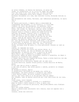 as saias rodadas, os mantos de fantasia, as golas de
renda, os casaquinhos, só os lírios do campo não sabem
fiar nem tecer e por isso estão nus, se Deus quisesse
que assim andássemos teria feito homens liliais, as
mulheres felizmente já o são, mas vestidos lírios, Blimunda vestida ou
não,
que pensamentos são esses, Baltasar, que lembranças pecadoras, se agora
vem a
cruz
da igreja patriarcal, e depois dela a comunidade da
congregação das Missões, e a do Oratório, e a multidão
inúmera. do clero das paróquias, oh senhores, tanta
gente cuidando de salvar-nos as almas e elas ainda por
achar, não cuides tu, Baltasar, que por seres soldado,
ainda que inválido, és da freiria destes que passam,
figuras cento e oitenta e quatro da ordem militar de
Santiago da Espada, figuras cento e cinquenta da
ordem de Aviz, e outras tantas da ordem de Cristo,
isto são freires que escolhem os que hão-de ser seus
irmãos, além de não querer Deus nos seus altares
animais com defeito, maxime se são de sangue vulgar,
por isso deixe-se ficar Baltasar onde está, a ver passar
a procissão, os pajens, os cantores, os cubiculários,
os dois tenentes da guarda real, um, dois, com prima
farda, diríamos hoje de gala, e a cruz patriarcal levando ao lado as
virgas
rubras, os capelães de varas
levantadas e molhos de cravos nas pontas delas, ai o
destino das flores, um. dia as meterão nos canos das
espingardas, os meninos de coro, a basílica de Santa
Maria Maior, que é sombreiro, e também a basílica
patriarcal, ambas de gomos alternados, brancos e vermelhos, se daqui a
duzentos ou trezentos anos começam
a chamar basílicas aos chapéus-de-chuva, Tenho a minha basílica com uma
vareta partida, Esqueci-me da
minha basílica no autocarro, Mandei pôr um cabo novo
na minha basílica, Quando ficará pronta a minha basílica de Mafra,
pensa
el-rei que vem aí atrás a segurar
a uma vara do pálio, mas antes passou o cabido, primeiro os cónegos
diáconos
de dalmática branca, depois
os presbíteros com plane_as da mesma cor, enfim as
dignidades, com amito pluvial e formálio; que saberá
o povo destes nomes, da mitra conhece a palavra e o
feitio, que tanto está no cu da galinha como na cabeça
dos cónegos, cada um destes assistido por três familiares de sua casa,
um de
tocha acesa, outro levando
o chapéu, ambos trajados à cortesã, e o caudatário
pega na cauda e veste simarra e cota, e agora sim,
agora começa o cortejo do patriarca, vêm primeiramente seis fidalgos
parentes
dele com tochas acesas,
depois o beneficiado assistente com o báculo, mais um capelão com a
naveta do
incenso, atrás dos acólitos
 