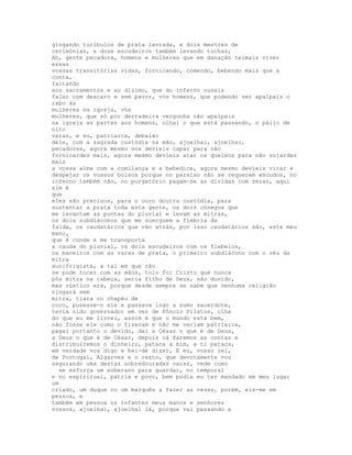 gingando turíbulos de prata lavrada, e dois mestres de
cerimónias, e doze escudeiros também levando tochas,
Ah, gente pecadora, homens e mulheres que em danação teimais viver
essas
vossas transitórias vidas, fornicando, comendo, bebendo mais que a
conta,
faltando
aos sacramentos e ao dízimo, que do inferno ousais
falar com descaro e sem pavor, vós homens, que podendo ser apalpais o
rabo às
mulheres na igreja, vós
mulheres, que só por derradeira vergonha não apalpais
na igreja as partes aos homens, olhai o que está passando, o pálio de
oito
varas, e eu, patriarca, debaixo
dele, com a sagrada custódia na mão, ajoelhai, ajoelhai,
pecadores, agora mesmo vos devíeis capar para não
fornicardes mais, agora mesmo devíeis atar os queixos para não sujardes
mais
a vossa alma com a comilança e a bebedice, agora mesmo devíeis virar e
despejar os vossos bolsos porque no paraíso não se requerem escudos, no
inferno também não, no purgatório pagam-se as dívidas com rezas, aqui
sim é
que
eles são precisos, para o ouro doutra custódia, para
sustentar a prata toda esta gente, os dois cónegos que
me levantam as pontas do pluvial e levam as mitras,
os dois subdiáconos que me soerguem a fímbria da
falda, os caudatários que vão atrás, por isso caudatários são, este meu
mano,
que é conde e me transporta
a cauda do pluvial, os dois escudeiros com os flabelos,
os maceiros com as varas de prata, o primeiro subdiácono com o véu da
mitra
aurifrigiata, a tal em que não
se pode tocar com as mãos, tolo foi Cristo que nunca
pôs mitra na cabeça, seria filho de Deus, não duvido,
mas rústico era, porque desde sempre se sabe que nenhuma religião
vingará sem
mitra, tiara ou chapéu de
coco, pusesse-o ele e passava logo a sumo sacerdote,
teria sido governador em vez de Pôncio Pilatos, olha
do que eu me livrei, assim é que o mundo está bem,
não fosse ele como o fizeram e não me veriam patriarca,
pagai portanto o devido, dai a César o que é de Deus,
a Deus o que é de César, depois cá faremos as contas e
distribuiremos o dinheiro, pataca a mim, a ti pataca,
em verdade vos digo e hei-de dizer, E eu, vosso rei,
de Portugal, Algarves e o resto, que devotamente vou
segurando uma destas sobredouradas varas, vede como
  se esforça um soberano para guardar, no temporal
e no espiritual, pátria e povo, bem podia eu ter mandado em meu lugar
um
criado, um duque ou um marquês a fazer as vezes, porém, eis-me em
pessoa, e
também em pessoa os infantes meus manos e senhores
vossos, ajoelhai, ajoelhai lá, porque vai passando a
 