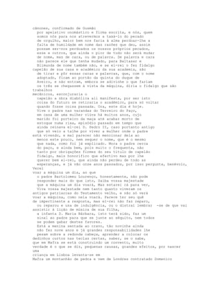 cânones, confirmado de Gusmão
  por apelativo onomástico e firma escrita, e nós, quem
  somos nós para nos atrevermos a taxá-lo do pecado
  de orgulho, maior bem nos faria à alma perdoar-lhe a
  falta de humildade em nome das razões que deu, assim
  possam ser-nos perdoados os nossos próprios pecados,
  esse e outros, que ainda o pior de tudo não será mudar
  de nome, mas de cara, ou de palavra. De palavra e cara
  não parece ele que tenha mudado, para Baltasar e
  Blimunda de nome também não, e se el-rei o fez fidalgo
capelão de sua casa e académico da sua academia, são
  de tirar e pôr essas caras e palavras, que, com o nome
  adoptado, ficam ao portão da quinta do duque de
  Aveiro, e não entram, embora se adivinhe o que fariam
  os três se chegassem à vista da máquina, diria o fidalgo que são
trabalhos
mecânicos, esconjuraria o
  capelão a nbra diabólica ali manifesta, por ser isto
  coisa do futuro se retiraria o académico, para só voltar
  quando fosse coisa passada. Ora, este dia é hoje.
  Vive o padre nas varandas do Terreiro do Paço,
  em casa de uma mulher viúva há muitos anos, cujo
  marido foi porteiro da maça até acabar morto de
  estoque numa rixa, episódio passado em tempo que
  ainda reinava el-rei D. Pedro II, caso portanto antigo
  que só veio a talhe por viver a mulher onde o padre
está vivendo, e mal parecer não mencionar dela ao
  menos este pouco, nem sequer o nome, que é o mesmo
  que nada, como foi já explicado. Mora o padre cerca
  do paço, e ainda bem, pois muito o frequenta, não
  tanto por obrigações firmes do seu título de capelão
  fidalgo, mais honorífico que efectivo mas por lhe
  querer bem el-rei, que ainda não perdeu de todo as
  esperanças, e já vão onze anos passados, por isso pergunta, benévolo,
Verei
voar a máquina um dia, ao que
  o padre Bartolomeu Lourenço, honestamente, não pode
  responder mais do que isto, Saiba vossa majestade
  que a máquina um dia voará, Mas estarei cá para ver,
  Viva vossa majestade nem tanto quanto viveram os
antigos patriarcas do Testamento velho, e não só verá
voar a máquina, como nela voará. Parece ter seu quê
de impertinente a resposta, mas el-rei não faz reparo,
  ou reparou e usa de indulgência, ou o distrai lembrar -se de que vai
assistir à lição de música de sua filha,
  a infanta D. Maria Bárbara, isto terá sido, faz um
  sinal ao padre para que se junte ao séquito, nem todos
  se podem gabar destes favores.
  Está a menina sentada ao cravo, tão novinha ainda
  não fez nove anos e já grandes responsabilidades lhe
  pesam sobre a redonda cabeça, aprender a colocar os
dedinhos curtos nas teclas certas, saber, se o sabe,
que em Mafra se está construindo um convento, muito
verdade é o que se diz, pequenas causas, grandes efeitos, por nascer
uma
criança em Lisboa levanta-se em
Mafra um montanhão de pedra e vem de Londres contratado Domenico
 