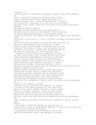 Scarlatti. À
lição assistem as majestades, em pequeno estado, umas trinta pessoas,
se
tanto, contando os camaristas de semana dele e dela,
aias, açafatas várias, mais o padre Bartolomeu de
Gusmão, lá para trás, e outros eclesiásticos. Il maestro
vai corrigindo a digitação fá lá dó, fá dó lá, sua alteza
apura-se muito, morde o beicinho, nisto não se distingue de qualquer
criança,
em paço nascida, ou noutras
passagens, a mãe disfarça uma certa impaciência, o
pai está real e severo, só as mulheres, tenros corações,
se deixam embalar pela música, e pela menina, mesmo
tocando ela tão mal, nem admira, que esperaria D. Maria Ana, milagres,
ainda
agora está no princípio, il signor Scarlatti só chegou há poucos meses,
e por
que hão-de estes estrangeiros tornar os nomes difíceis, se
tão pouco custa descobrir que é Escarlate o nome
deste, e bem lhe fica, homem de completa figura, rosto
comprido, boca larga e firme, olhos afastados, não sei
que têm os italianos, e então este, em Nápoles nascido
há trinta e cinco anos, É a força da vida, mana.
  Terminou a lição, desfez-se a companhia, rei para
um lado, rainha para outro, infanta não sei para onde,
todos observando precedências e preceitos, cometendo
plurais vénias, enfim, afastou-se a restolhada dos
guarda-infantes e dos calções de fitas, e no salão de
música apenas ficaram Domenico Scarlatti e o padre
Bartolomeu de Gusmão. O italiano dedilhou o cravo,
primeiro sem destino, depois como se estivesse à procura de um tema ou
quisesse emendar os ecos, e de
repente pareceu fechado dentro da música que tocava,
corriam-lhe as mãos sobre o teclado como uma barca
florida na corrente, demorada aqui e além pelos ramos
que das margens se inclinam, logo velocíssima, depois
pairando nas águas agitadas de um lago profundo,
baía luminosa de Nápoles, secretos e sonoros canais
de Veneza, luz refulgente e nova do Tejo, já lá vai el-rei, resguardou-
se a
rainha na sua câmara, a infanta
debruça-se para o bastidor, de pequenina se aprende,
e a música é um rosário profano de sons, mãe nossa
que na terra estais. Senhor Scarlatti, disse o padre
quando o improviso terminou e todos os ecos ficaram
corrigidos, senhor Scarlatti, não me gabo de saber
dessa arte, mas estou que até um índio da minha terra,
que dela sabe ainda menos do que eu, haveria de sentir-se arrebatado
por
essas harmonias celestes, Porventura não, respondeu o músico, porque
bem
sabido
é que há-de o ouvido ser educado se quer estimar os
sons musicais, como os olhos têm de aprender a orientar-se no valor das
letras e sua conjunção de leitura,
e os próprios ouvidos no entendimento da fala, São
palavras ponderadas, essas, que emendam as levianas
 