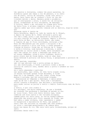 tão opostos e distantes, ordens tão pouco parentes, na
distância quase uma légua a voo de pássaro, e no resto
uns de preto, outros de castanho, ainda isso seria o
menos, pela casca não se conhece o fruto se lhe não
tivermos metido o dente. Mandava porém a prudência
que se averiguasse o aviso, e assim foi um religioso
grave, acompanhado do dito estudante, de Xabregas
à Cotovia, ambos a pé, entrando na cidade pela Porta
de Santa Cruz, e se para completa ciência do caso
importa saber que outro caminho tomaram até ao destino, diga-se então
que
passaram rente à igreja de
Santa Estefânia, depois ao lado da igreja de S. Miguel,
e depois da igreja de S. Pedro entraram a porta que
lhe tem o nome, posto o que desceram na direcção do
rio pelo Postigo do Conde de Linhares, depois a direito,
pela Porta do Mar, ao Pelourinho Velho, são nomes
e lugares de que só ficou recordação, evitaram a Rua
Nova dos Mercadores por ser grave o religioso e de
prática usurária o sítio até hoje, e tendo passado à
ilharga do Rossio, foram dar ao Postigo de S. Roque,
e enfim à Cotovia, onde bateram e entraram, e sendo
conduzidos ao reitor disse o frade, Este estudante que
aqui vem comigo foi dizer a Xabregas que estão cá
as nossas lâmpadas, ontem à noite roubadas, Assim é,
pelos sinais que me foram dados, eram aí umas duas
horas bateram à portaria com muita força, e perguntando o porteiro de
dentro
o que queriam, respondeu
uma voz que abrisse logo a porta porque se daria
ali uma restituição, e tendo o porteiro vindo a dar-me
notícia do insólito caso, mandei abrir a porta e achámos as tais
lâmpadas,
se.u tanto amassadas e partidas
nas guarnições, aqui estão, se lhes falta alguma coisa,
já estava faltando quando foram deixadas, E viram
quem foi o da chamada, Isso não vimos, ainda foram
padres à estrada, mas não encontraram ninguém.
  Regressaram as lâmpadas a Xabregas, e agora pense
cada um de nós o que quiser. Terá sido o estudante,
afinal tunante e bargante, que delineou o estratagema
para poder entrar as portas e vestir o hábito franciscano como de facto
veio
a vestir, e por isso roubou e
foi entregar, com muita esperança. de que a bondade
da intenção lhe perdoasse a fealdade do pecado no dia
do juízo final. Terá sido Santo António que, tendo
cometido até hoje tantos e tão variados milagres,
também podia ter feito este, ao ver-se dramaticamente
despojado das pratas pelo furor sagrado do frade, que
bem sabia a quem intimava, como igualmente o sabem
os barqueiros e marinheiros do Tejo, que quando o
santo lhes não satisfaz as vontades nem lhes premeia
os votos o castigam mergulhando-o de cabeça para
baixo nas águas do rio. Não será tanto pela incomodidade, porque um
santo
merecedor desse nome é tão
 