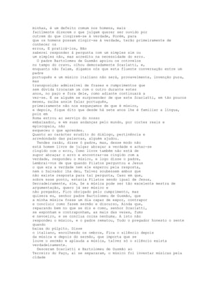 minhas, é um defeito comum nos homens, mais
facílmente dizerem o que julgam querer ser ouvido por
outrem do que cingirem-se à verdade, Porém, para
que os homens possam cingir-se à verdade, terão primeiramente de
conhecer os
erros, E praticá-los, Não
saberei responder à pergunta com um simples sim ou
um simples não, mas acredito na necessidade do erro.
  O padre Bartolomeu de Gusmão apoiou os cotovelos
no tampo do cravo, olhou demoradamente Scarlatti, e,
enquanto não falam, digamos nós que esta fluente conversação entre um
padre
português e um músico italiano não será, provavelmente, invenção pura,
mas
transposição admissível de frases e cumprimentos que
sem dúvida trocaram um com o outro durante estes
anos, no paço e fora dele, como adiante continuará a
ver-se. E se alguém se surpreender de que este Scarlatti, em tão poucos
meses, saiba assim falar português,
primeiramente não nos esqueçamos de que é músico,
e depois, fique dito que desde há sete anos lhe é familiar a língua,
pois em
Roma entrou ao serviço do nosso
embaixador, e em suas andanças pelo mundo, por cortes reais e
episcopais, não
esqueceu o que aprendeu.
Quanto ao carácter erudito do diálogo, pertinência e
arredondado das palavras, alguém ajudou.
  Tendes razão, disse ó padre, mas, desse modo não
está homem livre de julgar abraçar a verdade e achar-se
cingido com o erro, Como livre também não está de
supor abraçar o erro e encontrar-se cingido com a
verdade, respondeu o músico, e logo disse o padre,
Lembrai-vos de que quando Pilatos perguntou a Jesus
o que era a verdade nem ele esperou pela resposta,
nem o Salvador lha deu, Talvez soubessem ambos que
não existe resposta para tal pergunta, Caso em que,
sobre esse ponto, estaria Pilatos sendo igual de Jesus,
Derradeiramente, sim, Se a música pode ser tão excelente mestra de
argumentação, quero já ser músico e
não pregador, Fico obrigado pelo cumprimento, mas
quisera eu, senhor padre Bartolomeu de Gusmão, que
a minha música fosse um dia capaz de expor, contrapor
e concluir como fazem sermão e discurso, Ainda que,
reparando bem no que se diz e como, senhor Scarlatti,
se exponham e contraponham, as mais das vezes, fumo
e nevoeiro, e se conclua coisa nenhuma. A isto não
respondeu o músico, e o padre rematou, Todo o pregador honesto o sente
quando
baixa do púlpito. Disse
o italiano, encolhendo os ombros, Fica o silêncio depois
da música e depois do sermão, que importa que se
louve o sermão e aplauda a música, talvez só o silêncio exista
verdadeiramente.
  Desceram Scarlatti e Bartolomeu de Gusmão ao
Terreiro do Paço, aí se separaram, o músico foi inventar músicas pela
cidade
 
