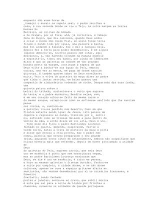enquanto não eram horas de
_começar o ensaio na capela real, o padre recolheu a
casa, à sua varanda donde se via o Tejo, na outra margem as terras
baixas do
Barreiro, as colinas de Almada
e do Pragal, por aí fora, até, já invisível, à Cabeça
Seca do Bugio, que dia luminoso, quando Deus andou
a criar o mundo não disse Fiat, se assim fosse teria
ficado o mundo todo por igual, uma palavra e basta,
mas foi andando e fazendo, fez o mar e navegou nele,
depois fez a terra para poder desembarcar, e em alguns
lugares demorou-se, noutros passou sem olhar, aqui
descansou, e, não havendo ninguém da humana espécie
a espreitá-lo, tomou seu banho, por ainda se lembrarem
disso é que as gaivotas se reúnem em tão grandes
bandos perto da margem, continuam à espera de que
Deus volte a banhar-se nas águas do Tejo, embora
outras, uma vez ao menos, em paga de terem nascido
gaivotas. E também querem saber se Deus envelheceu
muito. Veio a viúva do porteiro da maça dizer ao padre
que tinha o jantar servido, em baixo passou uma
companhia de alabardeiros rodeando um coche. Desgarrada das suas irmãs,
uma
gaivota pairou sobre o
beiral do telhado, sustentava-a o vento que soprava
da terra, e o padre murmurou, Bendita sejas, ave,
e em seu coração achou-se feito da mesma carne e
do mesmo sangue, arrepiou-se como se estivesse sentindo que lhe nasciam
penas
nas costas, e, sumindo-se
a gaivota, viu-se perdido num deserto, Caso em que
Pilatos estaria sendo igual de Jesus, isto pensou de
repente e regressou ao mundo, transido por s_ sentir
nu, esfolado como se tivesse deixado a pele dentro do
ventre da mãe, e então disse em voz alta, Deus é uno.
  Todo esse dia ficou o padre Bartolomeu Lourenço
fechado no quarto, gemendo, suspirando, fez-se a
tarde noite, bateu a viúva do porteiro da maça à porta
e disse que estava a ceia pronta, mas o padre não
comeu, parecia que estava preparando o seu grande
jejum, aguçando novos olhos de entendimento, embora não suspeitasse que
coisas haveria mais que entender, depois de haver proclamado a unidade
de
Deus
às gaivotas do Tejo, supremo arrojo, que seja Deus
uno em essência é ponto que nem heresiarcas negam,
mas ao padre Bartolomeu Lourenço ensinaram que
Deus, se sim é uno em essência, é trino em pessoa,
e hoje as mesmas gaivotas o fizeram duvidar. Fechou-se
a noite por completo, a cidade dorme, e se não dorme
calou-se, apenas se ouve a espaços gritarem alerta as
sentinelas, não venham desembarcar por aí os corsários franceses, e
Domenico
Scarlatti, tendo fechado
portas e janelas, senta-se ao cravo, que subtil música
é esta que sai para a noite de Lisboa por frinchas e
chaminés, ouvem-na os soldados da guarda portuguesa
 