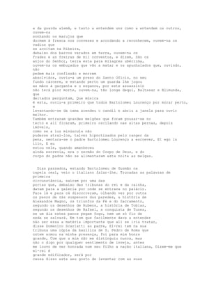 e da guarda alemã, e tanto a entendem uns como a entendem os outros,
ouvem-na
sonhando os marujos que
dormem à fresca nos conveses e acordando a reconhecem, ouvem-na os
vadios que
se acoitam na Ribeira,
debaixo dos barcos varados em terra, ouvem-na os
frades e as freiras de mil conventos, e dizem, São os
anjos do Senhor, terra esta para milagres ubérrima,
ouvem-na os embuçados que vão a matar e os apunhalados que, ouvindo,
não
pedem mais confissão e morrem
absolvidos, ouviu-a um preso do Santo Ofício, no seu
fundo cárcere, e estando perto um guarda lhe jogou
as mãos à garganta e o esganou, por este assassínio
não terá pior morte, ouvem-na, tão longe daqui, Baltasar e Blimunda,
que
deitados perguntam, Que música
é esta, ouviu-a primeiro que todos Bartolomeu Lourenço por morar perto,
e
levantando-se da cama acendeu o candil e abriu a janela para ouvir
melhor.
Também entraram grandes melgões que foram pousar-se no
tecto e ali ficaram, primeiro oscilando nas altas pernas, depois
imóveis,
como se a luz minúscula não
pudesse atraí-los, talvez hipnotizados pelo ranger da
pena, sentara-se o padre Bartolomeu Lourenço a escrever, Et ego in
illo, E eu
estou nele, quando amanheceu
ainda escrevia, era o sermão do Corpo de Deus, e do
corpo do padre não se alimentaram esta noite as melgas.


  Dias passados, estando Bartolomeu de Gusmão na
capela real, veio o italiano falar-lhe. Trocadas as palavras de
primeira
circunstância, saíram por uma das
portas que, debaixo das tribunas do rei e da rainha,
davam para a galeria por onde se entrava no palácio.
Para lá e para cá discorreram, olhando vez por outra
os panos de rás suspensos das paredes, a história de
Alexandre Magno, os triunfos da Fé e do Sacramento,
segundo os desenhos de Rubens, a história de Tobias,
segundo os desenhos de Rafael, a conquista de Tunes,
se um dia estes panos pegam fogo, nem um só fio de
seda se salvará. Em tom que facilmente dava a entender
não ser essa a matéria importante que ali se iria tratar,
disse Domenico Scarlatti ao padre, El-rei tem na sua
tribuna uma cópia da basílica de S. Pedro de Roma que
ontem armou na minha presença, foi para mim honra
grande, Com que a mim não me distinguiu nunca, mas
não o digo por qualquer sentimento de inveja, antes
me louvo de ver honrada num seu filho a nação italiana, Dizem-me que
el-rei é
grande edificador, será por
causa disso este seu gosto de levantar com as suas
 