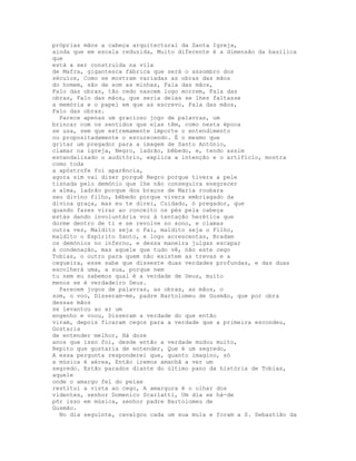 próprias mãos a cabeça arquitectural da Santa Igreja,
ainda que em escala reduzida, Muito diferente é a dimensão da basílica
que
está a ser construída na vila
de Mafra, gigantesca fábrica que será o assombro dos
séculos, Como se mostram variadas as obras das mãos
do homem, são de som as minhas, Fala das mãos,
Falo das obras, tão cedo nascem logo morrem, Fala das
obras, Falo das mãos, que seria delas se lhes faltasse
a memória e o papel em que as escrevo, Fala das mãos,
Falo das obras.
  Parece apenas um gracioso jogo de palavras, um
brincar com os sentidos que elas têm, como nesta época
se usa, sem que extremamente importe o entendimento
ou propositadamente o escurecendo. É o mesmo que
gritar um pregador para a imagem de Santo António,
clamar na igreja, Negro, ladrão, bêbedo, e, tendo assim
escandalizado o auditório, explica a intenção e o artifício, mostra
como toda
a apóstrofe foi aparência,
agora sim vai dizer porquê Negro porque tivera a pele
tisnada pelo demónio que lhe não conseguira enegrecer
a alma, ladrão porque dos braços de Maria roubara
seu divino filho, bêbedo porque vivera embriagado da
divina graça, mas eu te direi, Cuidado, ó pregador, que
quando fazes virar ao conceito os pés pela cabeça
estás dando involuntária voz à tentação herética que
dorme dentro de ti e se revolve no sono, e clamas
outra vez, Maldito seja o Pai, maldito seja o Filho,
maldito o Espírito Santo, e logo acrescentas, Bradam
os demónios no inferno, e dessa maneira julgas escapar
à condenação, mas aquele que tudo vê, não este cego
Tobias, o outro para quem não existem as trevas e a
cegueira, esse sabe que disseste duas verdades profundas, e das duas
escolherá uma, a sua, porque nem
tu nem eu sabemos qual é a verdade de Deus, muito
menos se é verdadeiro Deus.
  Parecem jogos de palavras, as obras, as mãos, o
som, o voo, Disseram-me, padre Bartolomeu de Gusmão, que por obra
dessas mãos
se levantou ao ar um
engenho e voou, Disseram a verdade do que então
viram, depois ficaram cegos para a verdade que a primeira escondeu,
Gostaria
de entender melhor, Há doze
anos que isso foi, desde então a verdade mudou muito,
Repito que gostaria de entender, Que é um segredo,
A essa pergunta responderei que, quanto imagino, só
a música é aérea, Então iremos amanhã a ver um
segredo. Estão parados diante do último pano da história de Tobias,
aquele
onde o amargo fel do peixe
restitui a vista ao cego, A amargura é o olhar dos
videntes, senhor Domenico Scarlatti, Um dia se há-de
pôr isso em música, senhor padre Bartolomeu de
Gusmão.
  No dia seguinte, cavalgou cada um sua mula e foram a S. Sebastião da
 