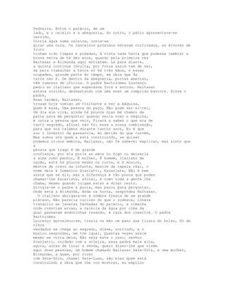 Pedreira. Entre o palácio, de um
lado, e o celeiro e a abegoaria, do outro, o pátio apresentava-se
varrido.
Corria água numa caleira, ouvia-se
girar uma nora. Os canteiros próximos estavam cultivados, as árvores de
fruto
tinham sido limpas e podadas, à vista nada havia que pudesse lembrar a
brava selva de há dez anos, quando pela primeira vez
Baltasar e Blimunda aqui entraram. Lá para diante,
a quinta continua inculta, por força assim tem de ser,
se para trabalhar a terra só há três mãos, e essas
ocupadas, grande parte do tempo, em obra que da
terra não é. De dentro da abegoaria, portas abertas,
vêm rumores de oficina. O padre Bartolomeu Lourenço
pediu ao italiano que esperasse fora e entrou. Baltasar
estava sozinho, desbastando com uma enxó um comprido barrote. Disse o
padre,
Boas tardes, Baltasar,
trouxe hoje comigo um visitante a ver a máquina,
Quem é esse, Uma pessoa do paço, Não pode ser el-rei,
Um dia ele virá, ainda há poucos dias me chamou de
parte para me perguntar quando veria voar a máquina,
é outra a pessoa que veio, Ficará a saber o que era de
tanto segredo, afinal não foi essa a nossa combinação,
para que nos calámos durante tantos anos, Eu é que
sou o inventor da passarola, eu decido do que convém,
Mas somos nós quem a está construindo, se quiser
podemos ir-nos embora, Baltasar, não te saberei explicar, mas sinto que
a
pessoa que trago é de grande
confiança, por ela poria as mãos no fogo ou deixaria
a alma como penhor, É mulher, É homem, italiano de
nação, está há poucos meses na corte, e é músico,
mestre de cravo da infanta, mestre da capela real, o
nome dele é Domenico Scarlatti, Escarlate, Não é bem
assim que se diz, mas a diferença é tão pouca que podes
chamar-lhe Escarlate, afinal, é como toda a gente lhe
chama, mesmo quando julgam estar a dizer certo.
Dirigia-se o padre à porta, mas parou para perguntar,
Onde está a Blimunda, Anda na horta, respondeu Baltasar.
  O italiano abrigara-se à sombra fresca de um grande
plátano. Não parecia curioso do que o rodeava, olhava
tranquilo as janelas fechadas do palácio, a cimalha
onde cresciam ervas, a caleira da água por cima da
qual passavam andorinhas rasando, à caça dos insectos. O padre
Bartolomeu
Lourenço aproximou-se, trazia na mão um pano que tirara do bolso, Só de
olhos
vendados se chega ao segredo, disse, sorrindo, e o
músico respondeu, em tom igual, Quantas vezes assim
mesmo se volta dele, Não seja este o caso, senhor
Scarlatti, cuidado com a soleira, essa pedra mais alta,
agora, antes de tirar a venda, quero dizer-lhe que vivem
aqui duas pessoas, um homem chamado Baltasar Sete-Sóis, e uma mulher,
Blimunda, a quem, por viver
com Sete-Sóis, chamei Sete-Luas, são eles quem está
construindo a obra que lhe vou mostrar, eu explico
 