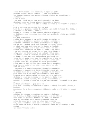 o que devem fazer, eles executam, e agora já pode
desatar o pano, senhor Scarlatti. Sem precipitação,
tão tranquilamente como antes estivera olhando as andorinhas, o
italiano
tirou a venda.
  Na sua frente estava uma ave gigantesca, de asas
abertas, cauda em leque, pescoço comprido, a cabeça
ainda em tosco, por isso não se sabia se viria a ser falcão ou gaivota,
É
este o segredo, perguntou, Este é, até
hoje de três pessoas, agora de quatro, aqui está Baltasar Sete-Sóis, e
Blimunda não se demora, anda na
horta. O italiano fez uma pequena vénia na direcção
de Baltasar, que respondeu com outra mais profunda, ainda que inábil,
sempre
era ele o mecânico,
e além disso estava sujo, enfarruscado da forja, em
todo ele só brilhava o gancho, do muito e constante
trabalho. Domenico Scarlatti aproximou-se da máquina,
que se equilibrava sobre uns espeques laterais, pousou
as mãos numa das asas como se ela fosse um teclado,
e, singularmente, toda a ave vibrou apesar do seu
grande peso, cavername de madeira, lamelas de ferro,
vime entrançado, se houver forças que façam levantar
isto, então ao homem nada é impossível, Estas asas
são fixas, Assim é, Nenhuma ave pode voar sem bater
as asas, A isso Baltasar responderia que basta ter
forma de ave para voar, mas eu respondo que o segredo
do voo não é nas asas que está, E esse segredo não
o posso saber eu, Não posso dar mais que mostrar
o que aqui se vê, Já isso basta para que eu agradeça,
mas, havendo esta ave de voar, como sairá, se não
cabe na porta.
  Baltasar e o padre Bartolomeu Lourenço olharam-se
perplexos, e depois para fora. Blimunda estava ali, com
um cesto cheio de cerejas, e respondia, Há um tempo
para construir e um tempo para destruir, umas mãos
assentaram as telhas deste telhado, outras o deitarão
abaixo, e todas as paredes, se for preciso. Esta é que
é Blimunda, disse o padre, Sete-Luas, acrescentou o
músico. Ela tinha brincos de cerejas nas orelhas, trazia-as assim para
se
mostrar a Baltasar, e por isso foi
para ele, sorrindo e oferecendo o cesto, É Vénus e Vulcano, pensou o
músico,
perdoemos-lhe a óbvia comparação clássica, sabe ele lá como é o corpo
de
Blimunda
debaixo das roupas grosseiras que veste, e Baltasar
não é apenas o tição negro que parece, além de não ser
coxo como foi Vulcano, maneta sim, mas isso também
Deus é. Sem falar que a Vénus cantariam todos os
galos do mundo se tivesse os olhos que Blimunda
tem, veria facilmente nos corações amantes, em alguma
coisa há-de um simples mortal prevalecer sobre as divindades. E sem
contar
que sobre Vulcano também
 