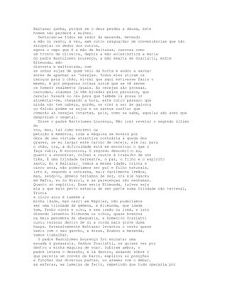 Baltasar ganha, porque se o deus perdeu a deusa, este
homem não perderá a mulher.
  Sentaram-se todos em redor da merenda, metendo
a mão no cesto, à vez, sem outro resguardar de conveniências que não
atropelar os dedos dos outros,
agora o cepo que é a mão de Baltasar, cascosa como
um tronco de oliveira, depois a mão eclesiástica e macia
do padre Bartolomeu Lourenço, a mão exacta de Scarlatti, enfim
Blimunda, mão
discreta e maltratada, com
as unhas sujas de quem veio da horta e andou a sachar
antes de apanhar as 'cerejas. Todos eles atiram os
caroços para o chão, el-rei que aqui estivesse faria o
mesmo, é por pequenas coisas assim que se vê serem
os homens realmente iguais. As cerejas são grossas.
carnudas, algumas já vêm bicadas pelos pássaros, que
cerejal haverá no céu para que também lá possa ir
alimentar-se, chegando a hora, este outro pássaro que
ainda não tem cabeça, porém, se vier a ser de gaivota
ou falcão podem os anjos e os santos confiar que
comerão as cerejas intactas, pois, como se sabe, aquelas são aves que
desprezam o vegetal.
  Disse o padre Bartolomeu Lourenço, Não irei revelar o segredo último
do
voo, mas, tal como escrevi na
petição e memória, toda a máquina se moverá por
obra de uma virtude atractiva contrária à queda dos
graves, se eu largar este caroço de cereja, ele cai para
o chão, ora, a dificuldade está em encontrar o que o
faça subir, E encontrou, O segredo descobri-o eu,
quanto a encontrar, colher e reunir é trabalho de nós
três, É uma trindade terrestre, o pai, o filho e o espírito
santo, Eu e Baltasar_ temos a mesma idade, trinta e
cinco anos, não poderíamos ser pai e filho naturais,
isto é, segundo a natureza, mais facilmente irmãos,
mas, sendo-o, gémeos teríamos de ser, ora ele nasceu
em Mafra, eu no Brasil, e as parecenças são nenhumas,
Quanto ao espírito, Esse seria Blimunda, talvez seja
ela a que mais perto estaria de ser parte numa trindade não terrenal,
Trinta
e cinco anos é também a
minha idade, mas nasci em Nápoles, não poderíamos
ser uma trindade de gémeos, e Blimunda, que idade
tem, Tenho vinte e oito, e sem irmão ou irmã, e isto
dizendo levantou Blimunda os olhos, quase brancos
na meia penumbra da abegoaria, e Domenico Scarlatti
ouviu ressoar dentro de si a corda mais grave duma
harpa. Ostensivamente Baltasar levantou o cesto quase
vazio com o seu gancho, e disse, Acabou a merenda,
vamos trabalhar.
  O padre Bartolomeu Lourenço foi encostar uma
escada à passarola, Senhor Scarlatti, se quiser ver por
dentro a minha máquina de voar. Subiram ambos, o
padre levava o desenho, e lá dentro, andando sobre o
que parecia um convés de barco, explicou as posições
e funções das diversas partes, os arames com o âmbar,
as esferas, as lamelas de ferro, repetindo que tudo operaria por
 