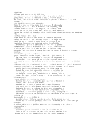atracção
mútua, mas não falou do sol nem
do que haveriam de conter as esferas, porém o músico
perguntou, Que coisa atrairá o âmbar, Talvez Deus,
em quem toda a força mora, respondeu o padre, O âmbar atrairá que
coisa, O
que estiver dentro das esferas,
Esse é o segredo Sim, esse é o segredo, É mineral,
vegetal ou animal, Não é mineral, nem vegetal, nem
animal Tudo é mineral, ou vegetal, ou animal, Nem
tudo, há coisas que o não são, a música, por exemplo,
Padre Bartolomeu de Gusmão, decerto não quer dizer-me que estas esferas
vão
conter música, Não, mas
quem sabe se com ela não subiria também a máquina,
tenho de pensar nisso, afinal pouco falta para que me
erga eu ao ar quando o ouço tocar no cravo, É um
gracejo, Menos do que parece, senhor Scarlatti.
  Entardecia quando o italiano se retirou. O padre
Bartolomeu Lourenço passaria ali a noite, aproveitava
a vinda para ensaiar o seu sermão, já poucos dias
estavam faltando para a festa do Corpo de Deus. À despedida disse,
Senhor
Scarlatti, quando o enfadar o
paço, lembre-se deste lugar, Lembrarei, por certo, e,
  se com isso não perturbar o trabalho de Baltasar e
  Blimunda, trarei para cá um cravo e tocarei para eles
  e para a passarola, talvez a minha música possa conciliar-se dentro
das
esferas com esse misterioso elemento, Senhor Escarlate, disse Baltasar,
tomando bruscamente a palavra, venha quando quiser, se o senhor
  padre Bartolomeu Lourenço autoriza, mas, Mas, No
  lugar da minha mão esquerda tenho este gancho, ou
  um espigão em vez dele, sobre o coração uma cruz
  de sangue, Sangue meu, acrescentou Blimunda, Sou o
  irmão de todos, disse Scarlatti, se me aceitarem. Baltasar
acompanhou-o
fora, ajudou-o a montar na mula,
  Senhor Escarlate, querendo que eu ajude a trazer o
  cravo, não tem mais que dizer.
  Fez-se noite, ceou o padre Bartolomeu Lourenço
  com Sete-Sóis e Sete-Luas, sardinhas salgadas e uma
  fritada de ovos, a infusa da água, pão grosseiro e
  duro. Duas candeias mal alumiavam a abegoaria. Nos
  recantos, a escuridão parecia enovelar-se, avançando e
  recuando consoante as oscilações das pequenas e pálidas luzes. A
sombra da
passarola movia-se sobre a
  parede branca. Estava quente a noite. Pela porta aberta,
  acima do telhado do palácio fronteiro, viam-se estrelas no céu já
côncavo.
O padre saiu para o pátio, aspirou profundamente o ar, depois
contemplou a
estrada
  luminosa que atravessava a abóbada celeste de um
  lado a outro, caminho de Santiago, se não teriam sido
 antes os olhos dos peregrinos que, de tanto fixarem o
 