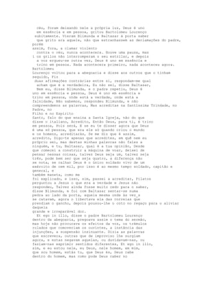céu, foram deixando nele a própria luz, Deus é uno
  em essência e em pessoa, gritou Bartolomeu Lourenço
 subitamente. Vieram Blimunda e Baltasar à porta saber
  que grito era aquele, não que estranhassem as declamações do padre,
porém
assim, fora, a clamar violento
  contra o céu, nunca acontecera. Houve uma pausa, mas
i os grilos não interromperam o seu estrilar, e depois
  a voz ergueu-se outra vez, Deus é uno em essência e
  trino em pessoa. Nada acontecera primeiro, nada aconteceu agora.
Bartolomeu
Lourenço voltou para a abegoaria e disse aos outros que o tinham
seguido, Fiz
 duas afirmações contrárias entre si, respondam-me qual
  acham que é a verdadeira, Eu não sei, disse Baltasar,
  Nem eu, disse Blimunda, e o padre repetiu, Deus é
uno em essência e pessoa, Deus é uno em essência e
trino em pessoa, onde está a verdade, onde está a
falsidade, Não sabemos, respondeu Blimunda, e não
compreendemos as palavras, Mas acreditas na Santíssima Trindade, no
Padre, no
Filho e no Espírito
Santo, falo do que ensina a Santa Igreja, não do que
disse o italiano, Acredito, Então Deus, para ti, é trino
em pessoa, Pois será, E se eu te disser agora que Deus
é uma só pessoa, que era ele só quando criou o mundo
e os homens, acreditarás, Se me diz que é assim,
acredito, Digo-te apenas que acredites, em quê nem eu
próprio sei, mas destas minhas palavras não fales a
ninguém, e tu, Baltasar, qual é a tua opinião, Desde
que comecei a construir a máquina de voar, deixei de
pensar nessas coisas, talvez Deus seja um, talvez seja
três, pode bem ser que seja quatro, a diferença não
se nota, se calhar Deus é o único soldado vivo de um
exército de cem mil, por isso é ao mesmo tempo soldado, capitão e
general, e
também maneta, como me
foi explicado, e isso, sim, passei a acreditar, Pilatos
perguntou a Jesus o que era a verdade e Jesus não
respondeu, Talvez ainda fosse muito cedo para o saber,
disse Blimunda, e foi com Baltasar sentar-se numa
pedra ao lado da porta, aquela mesma onde às vez_s
se catavam, agora o libertava ela das correias que
prendiam o gancho, depois pousou-lhe o coto no regaço para o aliviar
daquela
grande e irreparável dor.
  Et ego in illo, disse o padre Bartolomeu Lourenço
dentro da abegoaria, pregoava assim o tema do sermão,
mas hoje não procurava os efeitos da voz, os trémulos
rolados que comoveriam os ouvintes, a instância das
injunções, a suspensão insinuante. Dizia as palavras
que escrevera, outras que de improviso lhe surgiam
agora, e estas negavam aquelas, ou duvidavam-nas, ou
faziam-nas exprimir sentidos diferentes, Et ego in illo,
sim, e eu estou nele, eu Deus, nele homem, em mim,
que sou homem, estás tu, que Deus és, Deus cabe
dentro do homem, mas como pode Deus caber no
 