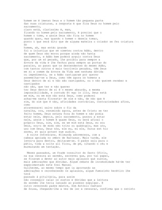homem se é imenso Deus e o homem tão pequena parte
das suas criaturas, a resposta é que fica Deus no homem pelo
sacramento,
claro está, claríssimo é, mas,
ficando no homem pelo sacramento, é preciso que o
homem o tome, e assim Deus não fica no homem
quando quer, mas quando o homem o deseja tomar,
posto o que será dito que de alguma maneira o criador se fez criatura
do
homem, ah, mas então grande
foi a injustiça que se cometeu contra Adão, dentro
de quem Deus não morou porque ainda não havia
sacramento, e Adão bem poderá arguir contra Deus
que, por um só pecado, lhe proibiu para sempre a
árvore da vida e lhe fechou para sempre as portas do
paraíso, ao passo que os descendentes do mesmo Adão,
com tantos outros e mais terríveis pecados, têm Deus
em si e comem da árvore da Vida sem nenhuma dúvida
ou impedimento, se a Adão castigaram por querer
assemelhar-se a Deus, como têm agora os homens a
Deus dentro de si e não são castigados, ou o não querem receber e
castigados
não são, que ter e não querer
ter Deus dentro de si é o mesmo absurdo, a mesma
impossibilidade, e contudo Et ego in illo, Deus está
em mim, ou em mim não está Deus, como poderei
achar-me nesta floresta- de sim e não, de não que é
sim, do sim que é não, afinidades contrárias, contrariedades afins,
como
atravessarei salvo sobre o fio da
navalha, ora, resumindo agora, antes de Cristo se ter
feito homem, Deus estava fora do homem e não podia
estar nele, depois, pelo sacramento, passou a estar
nele, assim o homem é quase Deus, ou será afinal o
próprio Deus, sim, sim, se em mim está Deus, eu sou
Deus, sou-o de modo não trino ou quádruplo, mas uno,
uno com Deus, Deus nós, ele eu, eu ele, Durus est hic
sermo, et quis potest eum audire.
  A noite refrescava. Blimunda adormecera, com a
cabeça apoiada no ombro de Baltasar. Mais tarde, ele
levou-a para dentro, deitaram-se. O padre saiu para o
pátio, toda a noite ali ficou, de pé, olhando o céu e
murmurando em tentação.

  Meses passados, um frade consultor do Santo Ofício,
na sua censura ao sermão, escreveu que, por tal papel,
se ficavam a dever ao autor mais aplausos que sustos,
mais admirações que dúvidas. Algum rebate de incomodidade há-de ter
experimentado este frei Manuel
Guilherme, ao mesmo tempo que ia aprovando as
admirações e reconhecendo os aplausos, algum fumozinho herético lhe
terá
passado à pituitária, para assim
não conseguir calar os sustos e dúvidas que a leitura
do sermão lhe teria lançado ao piedoso espulgar. E
outro reverendo padre mestre, Dom António Caetano
de Sousa, chegando-lhe a vez de ler e censurar, confirma que o revisto
 