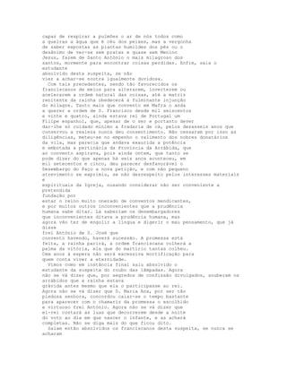 capaz de respirar a pulmões o ar de nós todos como
a guelras a água que é céu dos peixes, mas a vergonha
de saber expostas as plantas humildes dos pés ou o
desânimo de ver-se sem pratas e quase sem Menino
Jesus, fazem de Santo António o mais milagroso dos
santos, mormente para encontrar coisas perdidas. Enfim, saia o
estudante
absolvido desta suspeita, se não
vier a achar-se noutra igualmente duvidosa.
  Com tais precedentes, sendo tão favorecidos os
franciscanos de meios para alterarem, inverterem ou
acelerarem a ordem natural das coisas, até a matriz
renitente da rainha obedecerá à fulminante injunção
do milagre. Tanto mais que convento em Mafra o anda
a querer a ordem de S. Francisco desde mil seiscentos
e vinte e quatro, ainda estava rei de Portugal um
Filipe espanhol, que, apesar de o ser e portanto dever
dar-lhe só cuidado mínimo a fradaria de cá, pelos dezasseis anos que
conservou a realeza nunca deu consentimento. Não cessaram por isso as
diligências, meteu-se no empenho o valimento dos nobres donatários
da vila, mas parecia que andava exaurida a potência
e embotada a pertinácia da Província da Arrábida, que
ao convento aspirava, pois ainda ontem, que tanto se
pode dizer do que apenas há seis anos aconteceu, em
mil setecentos e cinco, deu parecer desfavorável o
Desembargo do Paço a nova petição, e com não pequeno
atrevimento se exprimiu, se não desrespeito pelos interesses materiais
e
espirituais da Igreja, ousando considerar não ser conveniente a
pretendida
fundação por
estar o reino muito onerado de conventos mendicantes,
e por muitos outros inconvenientes que a prudência
humana sabe ditar. Lá saberiam os desembargadores
que inconvenientes ditava a prudência humana, mas
agora vão ter de engolir a língua e digerir o mau pensamento, que já
disse
frei António de S. José que
convento havendo, haverá sucessão. A promessa está
feita, a rainha parirá, a ordem franciscana colherá a
palma da vitória, ela que do martírio tantas colheu.
Cem anos à espera não será excessiva mortificação para
quem conta viver a eternidade.
  Vimos como em instância final saiu absolvido o
estudante da suspeita do roubo das lâmpadas. Agora
não se vá dizer que, por segredos de confissão divulgados, souberam os
arrábidos que a rainha estava
grávida antes mesmo que ela o participasse ao rei.
Agora não se vá dizer que D. Maria Ana, por ser tão
piedosa senhora, concordou calar-se o tempo bastante
para aparecer com o chamariz da promessa o escolhido
e virtuoso frei António. Agora não se vá dizer que
el-rei contará as luas que decorrerem desde a noite
do voto ao dia em que nascer o infante, e as achará
completas. Não se diga mais do que ficou dito.
  Saiam então absolvidos os franciscanos desta suspeita, se nunca se
acharam
 
