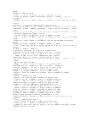 papel
nada continha contra a
santa fé ou bons costumes, não releva as dúvidas e os
sustos que parece terem apoquentado a primeira instância, e, por
argumento
conclusivo, encarece as atenções com que a corte extensamente distingue
o
doutor
Bartolomeu Lourenço de Gusmão, assim branqueando
por via paçã negruras doutrinais porventura reclamativas de mais fundo
descasque. Porém, a palavra derradeira virá a ser encontrada pelo padre
frei
Boaventura de S. Gião, censor do paço, que, depois de desmanchar-se em
louvores e pasmações, remata que só
a voz do silêncio poderia ser a melhor expressão das
suas vozes, que, diz ele, suspensas ficariam mais atentas, e emudecidas
mais
reverentes. Caso é para perguntarmos, nós que da verdade conhecemos
parte
maior, que outras atroadoras vozes ou mais terríveis
silêncios responderiam às palavras que as estrelas ouviram na quinta do
duque
de Aveiro, enquanto Baltasar
e Blimunda, cansados, dormiam, e a passarola, na
escuridão da abegoaria, esforçava todos os ferros para
entender o que estava dizendo lá fora o seu criador.
  Três, se não quatro, vidas diferentes tem o padre
Bartolomeu Lourenço, e uma só apenas quando dorme,
que mesmo sonhando diversamente não sabe destrinçar, acordado, se no
sonho
foi o padre que sobe ao
altar e diz canonicamente a missa, se o académico tão
estimado que vai incógnito el-rei ouvir-lhe a oração por
trás do reposteiro, no vão da porta, se o inventor da
máquina de voar ou dos vários modos de esgotar sem
gente as naus que fazem água, se esse outro homem
conjunto, mordido de sustos e dúvidas, que é pregador na igreja,
erudito na
academia, cortesão no paço,
visionário e irmão de gente mecânica e plebeia em
S. Sebastião da Pedreira, e que torna ansiosamente ao
sonho para reconstruir uma frágil, precária unidade,
estilhaçada mal os olhos se lhe abrem, nem precisa
estar em jejum como Blimunda. Abandonara a leitura
consabida dos doutores da Igreja, dos canonistas, das
formas variantes escolásticas sobre essência e pessoa,
como se a alma já tivesse extenuada de palavras, mas
porque o homem é o único animal que fala e lê, quando
o ensinam, embora então lhe faltem ainda muitos anos
para a homem ascender, examina miudamente e estuda
o padre Bartolomeu Lourenço o Testamento velho, sobretudo os cinco
primeiros
livros, o Pentateuco, pelos
judeus chamado Tora, e o Alcorão. Dentro do corpo
de qualquer de nós poderia Blimunda ver os órgãos,
e também as vontades, mas não pode ler os pensamentos nem ela a estes
entenderia, ver um homem
 