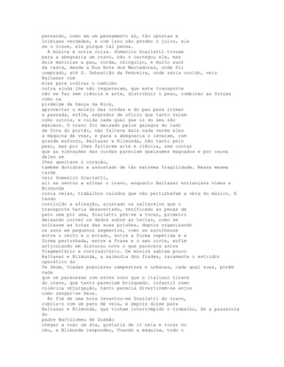 pensando, como em um pensamento só, tão opostas e
inimigas verdades, e com isso não perder o juízo, ela
se o visse, ele porque tal pensa.
  A música é outra coisa. Domenico Scarlatti trouxe
para a abegoaria um cravo, não o carregou ele, mas
dois mariolas a pau, corda, chinguiço, e muito suor
da testa, desde a Rua Nova dos Mercadores, onde foi
comprado, até S. Sebastião da Pedreira, onde seria ouvido, veio
Baltasar com
eles para indicar o caminho
outra ajuda lhe não requereram, que este transporte
não se faz sem ciência e arte, distribuir o peso, combinar as forças
como na
pirâmide da Dança da Bica,
aproveitar o molejo das cordas e do pau para ritmar
a passada, enfim, segredos de ofício que tanto valem
como outros, e cuida cada qual que os do seu são
máximos. O cravo foi deixado pelos galegos do lado
de fora do portão, não faltava mais nada verem eles
a máquina de voar, e para a abegoaria o levaram, com
grande esforço, Baltasar e Blimunda, não tanto pelo
peso, mas por lhes faltarem arte e ciência, sem contar
que as vibrações das cordas pareciam queixumes magoados e por causa
deles se
lhes apertava o coração,
também duvidoso e assustado de tão extrema fragilidade. Nessa mesma
tarde
veio Domenico Scarlatti,
ali se sentou a afinar o cravo, enquanto Baltasar entrançava vimes e
Blimunda
cosia velas, trabalhos calados que não perturbaVam a obra do músico. E
tendo
concluído a afinação, ajustado os saltarelos que o
transporte havia desacertado, verificado as penas de
pato uma por uma, Scarlatti pôs-se a tocar, primeiro
deixando correr os dedos sobre as teclas, como se
soltasse as notas das suas prisões, depois organizando
os sons em pequenos segmentos, como se escolhesse
entre o certo e o errado, entre a forma repetida e a
forma perturbada, entre a frase e o seu corte, enfim
articulando em discurso novo o que parecera antes
fragmentário e contraditório. De música sabiam pouco
Baltasar e Blimunda, a salmodia dos frades, raramente o estridor
operático do
Te Deum, toadas populares campestres e urbanas, cada qual suas, porém
nada
que se parecesse com estes sons que o italiano tirava
do cravo, que tanto pareciam brinquedo. infantil como
colérica objurgação, tanto parecia divertirem-se anjos
como zangar-se Deus.
  Ao fim de uma hora levantou-se Scarlatti do cravo,
cobriu-o com um pano de vela, e depois disse para
Baltasar e Blimunda, que tinham interrompido o trabalho, Se a passarola
do
padre Bartolomeu de Gusmão
chegar a voar um dia, gostaria de ir nela e tocar no
céu, e Blimunda respondeu, Voando a máquina, todo o
 