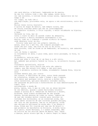 céu será música, e Baltasar, lembrando-se da guerra,
Se não for inferno todo o céu. Não sabem, estes dois,
ler nem escrever, e contudo dizem coisas assim, impossíveis em tal
tempo e em
tal lugar, se tudo tem a
sua explicação, procuremos esta, se agora a não encontrarmos, outro dia
será.
Muitas vezes voltou Scarlatti
à quinta do duque de Aveiro, nem sempre tocava, mas
em certas ocasiões pedia que não se interrompessem
os trabalhos ruidosos, a forja rugindo, o malho retumbando na bigorna,
a água
fervendo na tina, mal se
ouvia o cravo no meio do grande clamor da abegoaria,
e no entanto o músico encadeava serenamente a sua
música, como se o rodeasse o grande silêncio do espaço
onde desejara tocar um dia.
  Procura cada qual por seu próprio caminho, a
graça, seja ela o que for, uma simples paisagem com
algum céu por cima, uma hora do dia ou da noite,
duas árvores, três se forem as de Rembrandt, um murmúrio, sem sabermos
se com
isto se fecha o caminho
ou finalmente se abre, e para onde, para outra paisagem, ou hora, ou
árvore,
ou murmúrio, veja-se este
padre que anda a tirar de si um Deus e a pôr outro,
mal sabendo que proveito haverá na troca, e, se proveito houver, quem
dele
finalmente aproveitará, veja-se
este músico que outra música que esta não saberia
compor, que não estará vivo daqui a cem anos para
ouvir a primeira sinfonia do homem, erradamente chamada Nona, veja-se
este
soldado maneta que, por ironia
dos acasos, é fabricante de asas, nunca tendo passado
da infantaria, alguma vez sabe o homem o que o espera,
este menos que qualquer outro, veja-se a mulher dos
olhos excessivos, que para descobrir vontades nasceu,
não passavam de peloticas e bufarinhices as suas demonstrações de
tumor, feto
estrangulado e moeda de
prata, agora, sim, é que se irão ver as obras maiores
do seu destino, quando o padre Bartolomeu Lourenço
chegar à quinta de S. Sebastião da Pedreira e disser,
Blimunda, está Lisboa atormentada de uma grande
doença, morrem pessoas em todas as casas, lembrei-me
de que não teremos melhor ocasião para recolher as
vontades dos moribundos, se as conservam ainda, mas
é meu dever avisar-te de que correrás grandes perigos,
não vais se não quiseres, nem eu te obrigaria, ainda
que obrigar-te estivesse na minha mão, C_ue doença é
essa, Dizem que foi trazida por uma nau do Brasil e
que primeiro se manifestou na Ericeira. A minha terra
fica perto, disse Baltasar, e o padre respondeu, Não
há notícia de ter morrido gente em Mafra, mas, sobre
a doença, pelos sinais que dá, é vómito negro ou febre
 