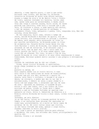 amarela, o nome importa pouco, o caso é que estão
morrendo como tordos, que decides tu, Blimunda.
Levantou-se Blimunda do mocho onde estava sentada,
ergueu a tampa da arca e lá de dentro tirou o frasco
de vidro, quantas vontades ali haveria, talvez umas
cem, quase nada para as necessidades, e mesmo assim
fora uma longa e custosa caçada, muito jejum, às vezes
perdida num labirinto, onde está a vontade que a não
vejo, só vísceras e ossos, a rede agónica dos nervos,
o mar de sangue, a comida pastosa no estômago, o
excremento final, Irás, perguntou o padre, Irei, respondeu ela, Mas não
sozinha, disse Baltasar.
  No dia seguinte, muito cedo, estava o tempo de
chuva, saíram Blimunda e Baltasar da quinta, ela em
jejum natural, ele transportando no alforge o sustento
de ambos, para quando, pela extenuação do corpo ou
por recolha satisfatória, já Blimunda puder ou tiver
de alimentar-se. Durante muitas horas desse dia não
verá Baltasar o rosto de Blimunda, ela sempre adiante,
avisando se tem de voltar-se, é um estranho jogo o
destes dois, nem um quer ver, nem o outro quer ser
visto, parece tão fácil, e só eles sabem quanto lhes
custa não se olharem. Por isso, lá para o fim do dia,
quando Blimunda já tiver comido e os seus olhos regressarem à comum
humanidade, Baltasar poderá sentir acordar o seu próprio e entorpecido
corpo,
menos
cansado da caminhada que de não ser olhado.
  Porém, antes visitou Blimunda os agonizantes.
Aonde chega recebem-na com louvores e agradecimentos, nem lhe perguntam
se é
parenta ou amiga, se
mora naquela mesma rua ou noutro bairro, e como
esta terra é tão exercitada em obras de misericórdia,
às vezes nem por ela dão, encheu-se o quarto do
doente, está cheio o corredor, a escada é um sobe e
desce, um corropio, o padre que deu ou vai dar a
extrema-unção, o médico se valeu a pena chamá-lo e
havia com que pagar-lhe, o sangrador que vai de casa
em casa · apurando as navalhas, e ninguém dá por
entrar e sair uma ladra, com o seu frasco de vidro
enrolado em panos, colado no fundo dele o âmbar
amarelo a que as vontades furtadas se agarram como
pássaros ao visco. Entre S. Sebastião da Pedreira e a
Ribeira entrou Blimunda em trinta e duas casas, colheu vinte e quatro
nuvens
fechadas, em seis doentes
já as não havia, talvez as tivessem perdido há muito
tempo, e as restantes duas estavam tão agarradas ao
corpo que, provavelmente, só a morte as seria capaz de
arrancar de lá. Em cinco outras casas que visitou,
já não havia vontade nem alma, apenas o corpo morto,
algumas lágrimas ou muito alarido.
  Por toda a parte se queimava alecrim para afastar
a epidemia, nas ruas, nas entradas das casas, principalmente nos
quartos dos
doentes, ficava o ar azulado
 