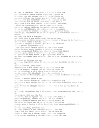 de fumo, e cheiroso, nem parecia a fétida cidade dos
dias saudáveis. Havia grande procura de línguas de
S. Paulo, que são pedras com o feitio de língua de
pássaro, achadas nas praias que de S. Paulo vão até
Santos, será por santidade própria dos lugares ou por
santificação que os nomes lhes dêem, o que toda a
gente sabe é que tais pedras, e umas outras, redondas,
tamanho de grãos-de-bico, são de soberana virtude
contra as febres malignas justamente, porque, sendo
feitas de subtilíssimo pó, podem mitigar o demasiado
calor, aliviar as areias, e algumas vezes provocar suor.
O mesmo pó, resultante da moição das pedras, é conclusivo contra o
veneno,
qualquer que seja e qualquer
que tenha sido a sua ministração, maxime em caso
de mordedura de bicho venenoso, basta colocar a língua de S. Paulo ou o
grão-de-bico sobre a ferida, num
instante é chupado o veneno. Quando assim, chama-se
a tais pedras olhos-de-víbora.
  Com tudo isto, parece impossível que ainda morra
gente, havendo tanto remédio e tanta salvaguarda,
alguma irreparável falta, aos olhos de Deus, terá Lisboa
cometido para virem a morrer nesta epidemia quatro
mil pessoas em três meses, o que representa mais de
quarenta cadáveres para enterrar todos os dias. Ficaram as praias sem
pedras
e caladas as línguas dos que
morreram, impedidos estes de explicar que tal farmácia os não curaria.
Mas,
que o dissessem, isso mesmo
demonstraria a sua impenitência, pois não devia ser
causa de espanto curarem pedras febres malignas só
por se reduzirem a pó e misturarem no cordial ou no
caldo, quando tão divulgado foi o que aconteceu a
madre Teresa da Anunciação, que estando a fazer confeitos e faltando-
lhe o
açúcar, o mandou pedir a uma
religiosa doutro mosteiro, tendo esta respondido que
não valia a pena mandar-lho por ser de qualidade inferior, posto o que
ficou
madre Teresa em aflição extrema, e agora que é que eu vou fazer da
minha
vida,
pois farei caramelos, que é obra menos fina, entendamo-nos bem, não foi
da
sua própria vida que ela fez
caramelos, foi do açúcar, mas assim que este tomou o
ponto respectivo, abateu tanto e ficou tão amarelo
que mais parecia resina que doçura aproveitável, ai
que maior aflição, não há outro reclamar, voltou-se
a madre para o Senhor e pô-lo diante das suas responsabilidades, o
método
costuma resultar, lembremo-nos
de Santo António e das lâmpadas de prata, Vós bem
sabeis que não tenho outro açúcar, nem de onde me
venha, a obra não é minha, senão vossa, vós disponde
o que fordes servido, a virtude a poreis vós, não eu,
 