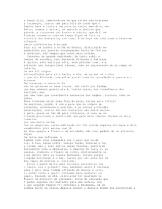 e tendo dito, lembrando-se de que talvez não bastasse
a intimação, cortou uma partícula da corda que o
Senhor leva à cinta e deitou-a ao tacho, meu dito, meu
feito, começa o açúcar, de amarelo e abatido que
estava, a tornar-se tão branco e subido, que dali se
fizeram caramelos como em tempo algum se vira na
história dos mosteiros, ora toma. E se hoje não continuam a fazer-se
milagres
desta confeitaria, é porque
logo ali se acabou a corda do Senhor, distribuída em
pedacinhos por quantas congregações havia de freiras
e doceiras, são tempos que nunca mais voltam.
  Cansados da grande caminhada, de tanto subir e
descer de escadas, recolheram-se Blimunda e Baltasar
à quinta, sete mortiços sóis, sete pálidas luas, ela
sofrendo uma insuportável náusea, como se regressasse de um campo de
batalha,
de ver mil corpos
estraçalhados pela artilharia, e ele, se quiser adivinhar
o que viu Blimunda, basta-lhe juntar numa só recordação a guerra e o
açougue.
Deitaram-se, e nessa noite
não se quiseram os seus corpos, não tanto por fadiga,
que bem sabemos quanto ela é, tantas vezes, boa conselheira dos
sentidos, mas
por uma como que consciência excessiva dos órgãos internos, como se
estes
lhes tivessem saído para fora da pele, talvez seja difícil
de explicar, porém, é com a pele que os corpos se
conhecem, reconhecem e aceitam, e se certas profundas
penetrações, certos íntimos contactos são entre mucosa
e pele, quase se não dá pela diferença, é como se se
tivesse procurado e encontrado uma pele mais remota. Dormem os dois,
cobertos
por uma manta velha,
nem se despiram, causa admiração ver tão grande empresa entregue a dois
vagabundos, pior agora, que já
se lhes apagou a frescura da mocidade, são como pedras de um alicerce,
sujas
da terra que reforçam, e
também como elas esmagados sob o peso que há-de
vir. A lua, nessa noite, nasceu tarde, dormiam e não
a viram, mas o luar entrou pelas frestas, percorreu
lentamente toda a abegoaria, a máquina de voar, e, ao
passar, iluminou o frasco de vidro, distintamente se
viam dentro dele as nuvens fechadas, talvez porque
ninguém estivesse a olhar, talvez por ser esta luz da
lua capaz de mostrar o invisível.
  Ficou o padre Bartolomeu Lourenço satisfeito com
o lanço, era o primeiro dia, mandados assim à ventura,
para o meio duma cidade afligida de doença e luto,
aí estão vinte e quatro vontades para assentar no
papel. Passado um mês, calcularam ter guardado no
frasco um milheiro de vontades, força de elevação que
o padre supunha ser bastante para uma esfera, com
o que segundo frasco foi entregue a Blimunda. Já em
Lisboa muito se falava daquela mulher e daquele homem que percorriam a
 