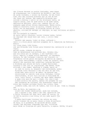 não tivesse deixado as praias joeiradas, umas bagas
de alquequenge, uns troquiscos de Gordónio, uma raiz
de cardo corredor, o elixir do Francês, se não fosse
tudo isto uma inocente mixórdia que só tem de bom
não fazer mal nenhum. Não esperaria Blimunda que,
ouvindo a música, o peito se lhe dilatasse tanto, um
suspiro assim, como de quem morre ou de quem nasce,
debruçou-se Baltasar .para ela, temendo que ali se
acabasse quem afinal estava regressando. Nessa noite,
Domenico Scarlatti ficou na quinta, tocando horas e
horas, até de madrugada, já Blimunda estava de olhos
abertos, corriam-lhe devagar as lágrimas, se aqui estivesse um médico
diria
que ela purgava os humores
do nervo óptico ofendido, talvez tivesse razão, talvez
as lágrimas não sejam mais que isso, o alívio duma
ofensa.
  Durante uma semana, todos os dias, sofrendo o
vento e a chuva pelos caminhos alagados de S. Sebastião da Pedreira, o
músico
foi tocar duas, três horas,
até que Blimunda teve forças para levantar-se, sentava-se ao pé do
cravo,
pálida ainda, rodeada de música
como se mergulhasse num profundo mar, diremos nós,
que ela nunca por aí navegou, o seu naufrágio foi
outro. Depois, a saúde voltou depressa, se realmente
faltara. E, não tornando o músico, por discreto ou
finalmente retido pelas obrigações de mestre da capela
real, acaso descuidadas, e pelas lições da infanta, esta
decerto não queixosa das ausências, acharam Baltasar
e Blimunda que estava em falta o padre Bartolomeu
Lourenço e com isso se inquietaram. Uma manhã, tendo
aliviado o mau tempo, desceram à cidade, agora um
  ao lado do outro, e, enquanto iam conversando, podia
  Blimunda olhar Baltasar e não ver mais do que ele,
  ainda bem, para alívio de ambos. As pessoas que
  encontravam no caminho eram arcas fechadas, cofres
  aferrolhados, se por fora sorriam ou mostravam má
  cara, tanto fazia, o olhador não deve saber daquele
  a quem olha mais do que o olhado. Por isso é que
  Lisboa parecia tão quieta, apesar dos pregões da rua,
  das zaragatas de vizinhas, dos diferentes toques dos
sinos das orações gritadas diante dos nichos, duma
  trombeta além, dum rufo de tambor, dum tiro de par tida ou chegada
das
naus do Tejo, da ladainha e da
  sineto dos frades mendicantes. Quem tem vontade,
  que a guarde e use, quem a não tem, aguente-se com
a falta, Blimunda não quer mais saber de contos, já
lá tem na quinta a sua conta, só ela sabe quanto lhe
custou.
  O padre Bartolomeu Lourenço não estava em casa,
talvez tivesse ido ao paço, disse a viúva do porteiro
da maça, ou à academia, Se quiserem deixar algum
recado, mas Baltasar respondeu que não, voltariam
mais tarde ou ficariam ali pelo Terreiro, à espera. Enfim, lá pelo
 