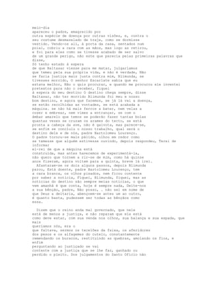meio-dia
apareceu o padre, emagrecido por
outra espécie de doença por outras visões, e, contra o
seu costume desmazelado de traje, como se dormisse
vestido. Vendo-os ali, à porta da casa, sentados num
poial, cobriu a cara com as mãos, mas logo as retirou,
e foi para eles como se tivesse acabado de ser salvo
de um grande perigo, não este que parecia pelas primeiras palavras que
disse,
Só tenho estado à espera
de que Baltasar viesse para me matar, julgaríamos
que temeu pela sua própria vida, e não é verdade, Não
se faria justiça mais justa contra mim, Blimunda, se
tivesses morrido, O senhor Escarlate sabia que eu
estava melhor, Não o quis procurar, e quando me procurou ele inventei
pretextos para não o receber, fiquei
à espera do meu destino O destino chega sempre, disse
Baltasar, não ter morrido Blimunda foi meu e nosso
bom destino, e agora que faremos, se já lá vai a doença,
se estão recolhidas as vontades, se está acabada a
máquina. se não há mais ferros a bater, nem velas a
coser e embrear, nem vimes a entrançar, se com o
âmbar amarelo que temos se poderão fazer tantas bolas
quantas vezes se cruzam os arames do tecto, se está
pronta a cabeça da ave, não é gaivota, mas parece-se,
se enfim se concluiu o nosso trabalho, qual será o
destino dele e de nós, padre Bartolomeu Lourenço.
O padre tornou-se mais pálido, olhou em redor como
se temesse que alguém estivesse ouvindo, depois respondeu, Terei de
informar
el-rei de que a máquina está
construída, mas antes haveremos de experimentá-la,
não quero que tornem a rir-se de mim, como há quinze
anos fizeram, agora voltem para a quinta, breve lá irei.
  Afastaram-se os dois alguns passos, depois Blimunda
parou, Está doente, padre Bartolomeu Lourenço, tem
a cara branca, os olhos pisados, nem ficou contente
por saber a notícia, Fiquei, Blimunda, fiquei, mas as
notícias do destino são sempre meias notícias, o que
vem amanhã é que conta, hoje é sempre nada, Deite-nos
a sua bênção, padre, Não posso, . não sei em nome de
que Deus a deitaria, abençoem-se antes um ao outro,
é quanto basta, pudessem ser todas as bênçãos como
essa.

  Dizem que o reino anda mal governado, que nele
está de menos a justiça, e não reparam que ela está
como deve estar, com sua venda nos olhos, sua balança e sua espada, que
mais
queríamos nós, era o
que faltava, sermos os tecelões da faixa, os aferidores
dos pesos e os alfagemes do cutelo, constantemente
remendando os buracos, restituindo as quebras, amolando os fios, e
enfim
perguntando ao justiçado se vai
contente com a justiça que se lhe faz, ganhado ou
perdido o pleito. Dos julgamentos do Santo Ofício não
 
