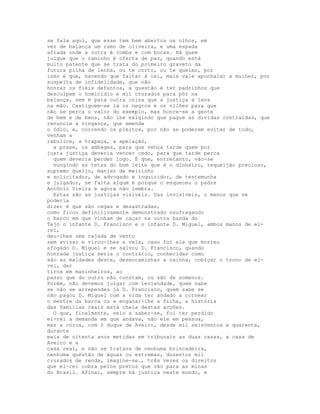 se fala aqui, que esse tem bem abertos os olhos, em
vez de balança um ramo de oliveira, e uma espada
afiada onde a outra é romba e com bocas. Há quem
julgue que o raminho é oferta de paz, quando está
muito patente que se trata do primeiro graveto da
futura pilha de lenha, ou te corto, ou te queimo, por
isso é que, havendo que faltar à lei, mais vale apunhalar a mulher, por
suspeita de infidelidade, que não
honrar os fiéis defuntos, a questão é ter padrinhos que
desculpem o homicídio e mil cruzados para pôr na
balança, nem é para outra coisa que a justiça a leva
na mão. Castiguem-se lá os negros e os vilões para que
não se perca o valor do exemplo, mas honre-se a gente
de bem e de bens, não lhe exigindo que pague as dívidas contraídas, que
renuncie à vingança, que emende
o ódio, e, correndo os pleitos, por não se poderem evitar de todo,
venham a
rabulice, a trapaça, a apelação,
  a praxe, os ambages, para que vença tarde quem por
justa justiça deveria vencer cedo, para que tarde perca
  quem deveria perder logo. É que, entretanto, vão-se
  mungindo as tetas do bom leite que é o dinheiro, requeijão precioso,
supremo queijo, manjar de meirinho
e solicitador, de advogado e inquiridor, de testemunha
e julgador, se falta algum é porque o esqueceu o padre
António Vieira e agora não lembra.
  Estas são as justiças visíveis. Das invisíveis, o menos que se
poderia
dizer é que são cegas e desastradas,
como ficou definitivamente demonstrado naufragando
o barco em que vinham de caçar na outra banda do
Tejo o infante D. Francisco e o infante D. Miguel, ambos manos de el-
rei,
deu-lhes uma rajada de vento
sem avisar e virou-lhes a vela, caso foi ele que morreu
afogado D. Miguel e se salvou D. Francisco, quando
honrada justiça seria o contrário, conhecidas como
são as maldades deste, desencaminhar a rainha, cobiçar o trono de el-
rei, dar
tiros em marinheiros, ao
passo que do outro não constam, ou são de somenos.
Porém, não devemos julgar com leviandade, quem sabe
se não se arrependeu já D. Francisco, quem sabe se
não pagou D. Miguel com a vida ter andado a cornear
o mestre da barca ou a enganar-lhe a filha, a história
das famílias reais está cheia destas acções.
  O que, finalmente, veio a saber-se, foi ter perdido
el-rei a demanda em que andava, não ele em pessoa,
mas a coroa, com ó duque de Aveiro, desde mil seiscentos e quarenta,
durante
mais de oitenta anos metidas em tribunais as duas casas, a casa de
Aveiro e a
casa real, e não se tratava de nenhuma brincadeira,
nenhuma questão de águas ou estremas, duzentos mil
cruzados de renda, imagine-se., três vezes os direitos
que el-rei cobra pelos pretos que vão para as minas
do Brasil. Afinal, sempre há justiça neste mundo, e
 