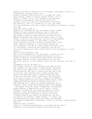 podiam, reuniram os materiais e as vontades, conjugaram o sólido e o
evanescente, juntaram tudo à sua
própria ousadia, estão prontos, é só acabar de tirar
este telhado, fechar as velas, deixar entrar o sol, e
adeus, cá vamos, se tu, Anjo Custódio, não ajudares
ao menos um poucochinho, não és anjo nem coisa
nenhuma, claro está que não faltam santos invocáveis,
mas nenhum é, como tu, aritmético, tu sim, que sabes
as treze palavras, e de uma a treze, sem falha, as enumeras, e sendo
esta uma
obra que requer todas as
geometrias e matemáticas que se puderem reunir, podes
começar já pela primeira palavra, que é a Casa de
Jerusalém onde Jesus Cristo morreu por todos nós, é o
que dizem, e agora as duas palavras, que são as duas
Tábuas de Moisés onde Jesus Cristo pôs os pés, é o que
dizem, e agora as três palavras, que são as três pessoas
da Santíssima Trindade, é o que dizem, e agora as
quatro palavras, que são os quatro evangelistas, João,
Lucas, Marcos e Mateus, é o que dizem, e agora as
cinco palavras, que são as cinco chagas de Jesus Cristo,
é o que dizem, e agora as seis palavras, que são os
seis círios bentos que Jesus Cristo teve no seu nascimento, é o que
dizem, e
agora as sete palavras, que
são os sete sacramentos, é o que dizem, e agora as oito
palavras, que são as oito bem-aventuranças, é o que
dizem, e agora as nove palavras, que são os nove meses
que Nossa Senhora trouxe o seu bendito filho no seu
puríssimo ventre, é o que dizem, e agora as dez palavras, que são os
dez
mandamentos da lei de Deus, é o
que dizem, e agora as onze palavras, que são as onze
mil virgens, é o que dizem, e agora as doze palavras,
que são os doze apóstolos, é o que dizem, e agora as
treze palavras, que são os treze raios que tem a lua,
e isto sim, não é preciso que o digam, porque pelo
menos está Sete-Luas aqui, é aquela mulher que tem
na mão um frasco de vidro, cuida dela, Anjo Custódio,
se se parte o vidro, lá se vai a viagem e não poderá
fugir aquele padre que pelos modos parece louco, cuida
também do homem que está no telhado, falta-lhe a
mão esquerda, foi culpa tua, estavas desatento lá na
batalha, talvez ainda não soubesses bem a tua tabuada.
  São quatro horas da tarde, a abegoaria é só paredes,
parece imensa, a máquina de voar ao meio, a forja
minúscula cortada por uma faixa de sombra, no outro
extremo o canto da enxerga onde durante seis anos
dormiram Baltasar e Blimunda, a arca já não está,
transportaram-na para dentro da passarola, que mais
nos falta, os alforges, alguma comida, e o cravo, que
se há-de fazer do cravo, pois que fique, são egoísmos
que devemos compreender e desculpar, tanta é a aflição, nenhum destes
três se
lembra de que, ficando o
cravo, as justiças eclesiásticas e seculares hão-de sentir
despertar a curiosidade, porquê e para quê está aqui
 
